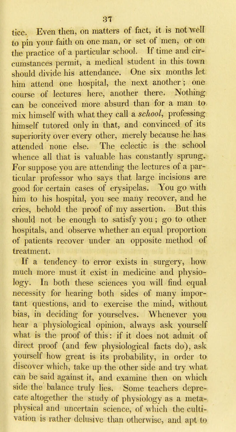 31 tice. Even then, on matters of fact, it is not Avell to pin your faith on one man, or set of men, ot on the practice of a particular school. If time and cir- cumstances permit, a medical student in this town should divide his attendance. One six months let him attend one hospital, the next another; one course of lectures here, another there. Nothing can be conceived more absurd than for a man to, mix himself with what they call a school, professing himself tutored only in that, and convinced of its superiority over every other, merely because he has attended none else. The eclectic is the school whence all that is valuable has constantly sprung. For suppose you are attending the lectures of a par- ticular professor who says that large incisions are good for certain cases of erysipelas. You go with him to his hospital, you see many recover, and he cries, behold the proof of my assertion. But this should not be enough to satisfy you; go to other hospitals, and observe whether an equal proportion of patients recover under an opposite method of treatment. If a tendency to error exists in surgeiy, how much more must it exist in medicine and physio- logy. In both these sciences you will find equal necessity for hearing both sides of many impor- tant questions, and to exercise the mind, without bias, in deciding for yourselves. Whenever you hear a physiological opinion, always ask yourself what is the proof of this: if it does not admit of direct proof (and few physiological facts do), ask yourself how great is its probability, in oi'der to discover which, take up the other side and try what can be said against it, and examine then on which side the balance truly lies. Some teachers depre- cate altogether the study of physiology as a meta- physical and uncertain science, of which the culti- vation is rather delusive than otherwise, and apt to