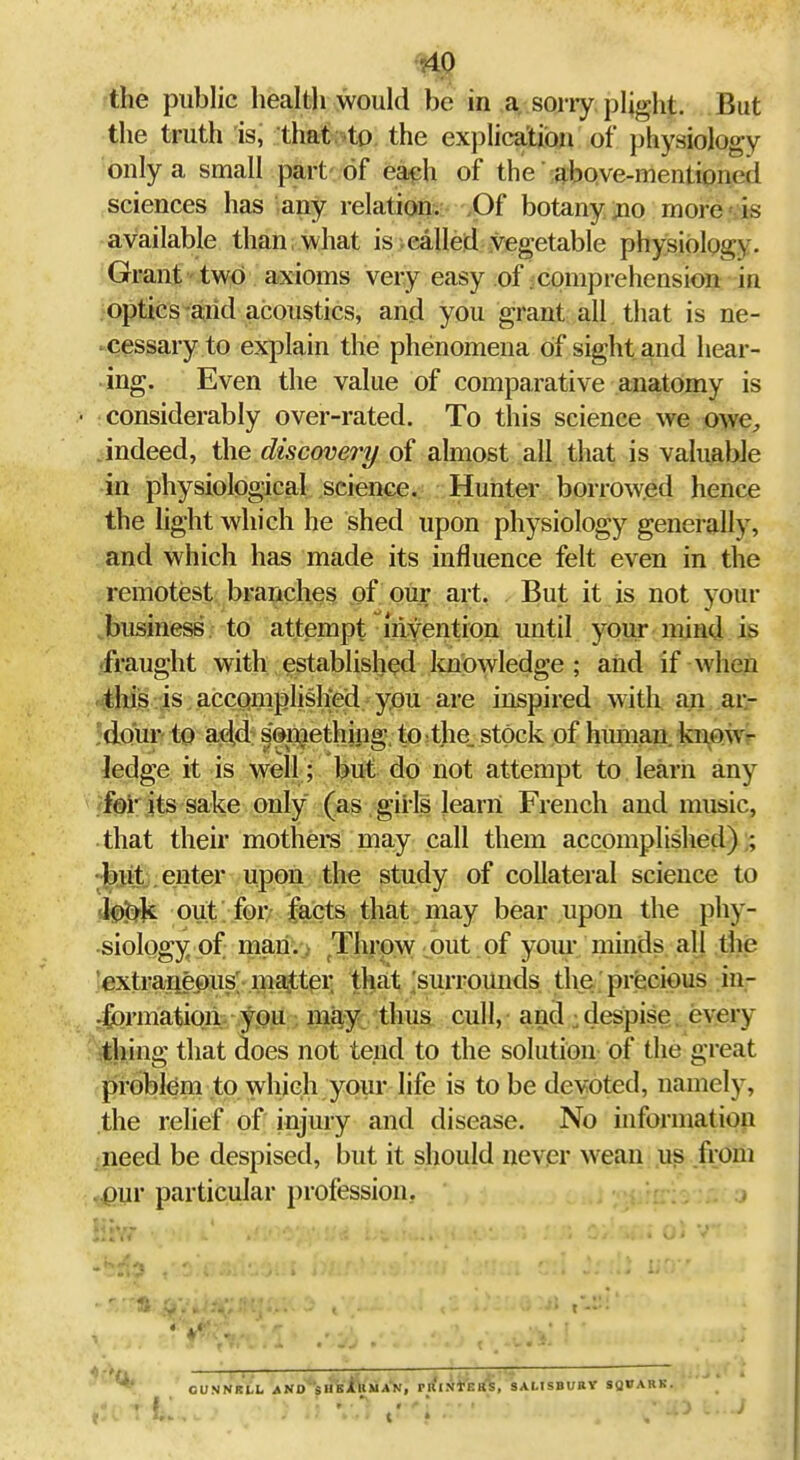 •HP the public health would be in a, sorry, pljght. But the truth is, that.^o, the explication of physiology only a small part of eaph of the ;fjbQve-mentioned sciences has any relation;:- yOf botany jio more is available than, what is .called vegetable physiology. Grant two axioms very easy of comprehension in optics mid acoustics, and you grant all that is ne- Cessary to explain the phenomena of sight and hear- ing. Even the value of comparative anatomy is 1 considerably over-rated. To this science we owe, Jndeed, the discovery of almost all that is valuable •in physiological science. Hunter borrowed hence the light which he shed upon physiology generally, and which has made its influence felt even in the remotest branches of our art, , But it is not your business to attempt myention until your mind is 'fraught with established Itnowledge ; and if when 4lii^ is accQmplislied. you are inspired with an ar- Jdour to ad,d: lenjethjng. to^the. stock of himian. kn^ow- ledge it is well; but do not attempt to learn any fc)!'its sake only (as girls learn French and music, that their mothei*s may call them accomplished) ;; •|).l:it:. enter upon the study of collateral science to Jj^^^k out. for' facts that, may bear upon the phy- siology of man. Thrpw .put of your minds all the extrajiepus; ma^ttei' tha.t Surrounds the precious in- jformatioii; ypu . mi^y: thus cull, and : despise. every ilhing that does not tend to the solution of the great problem to which your life is to be devoted, namely, the relief of injury and disease. No information .need be despised, but it should never wean us from ,<;j0ur particular profession. HsY?- CUNNRLL AND ■sHBillMAN, rRiritEBS, SAHSBUBV SQBABK.