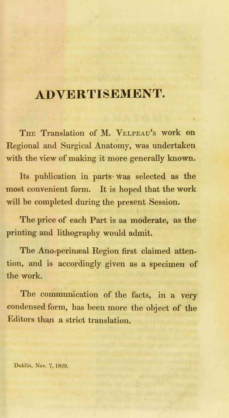 ADVERTISEMENT. The Translation of M. Velpeau's work on Regional and Surgical Anatomy, was undertaken with the view of making it more generally known. Its publication in parts Was selected as the most convenient form. It is hoped that the work will be completed during the present Session. The price of each Part is as moderate, as the printing and lithography would admit. The Ano-perinaeal Region first claimed atten- tion, and is accordingly given as a specimen of the work. The communication of the facts, in a very condensed form, has been more the object of the Editors than a strict translation. Dublin, Nov. 7, 1829.