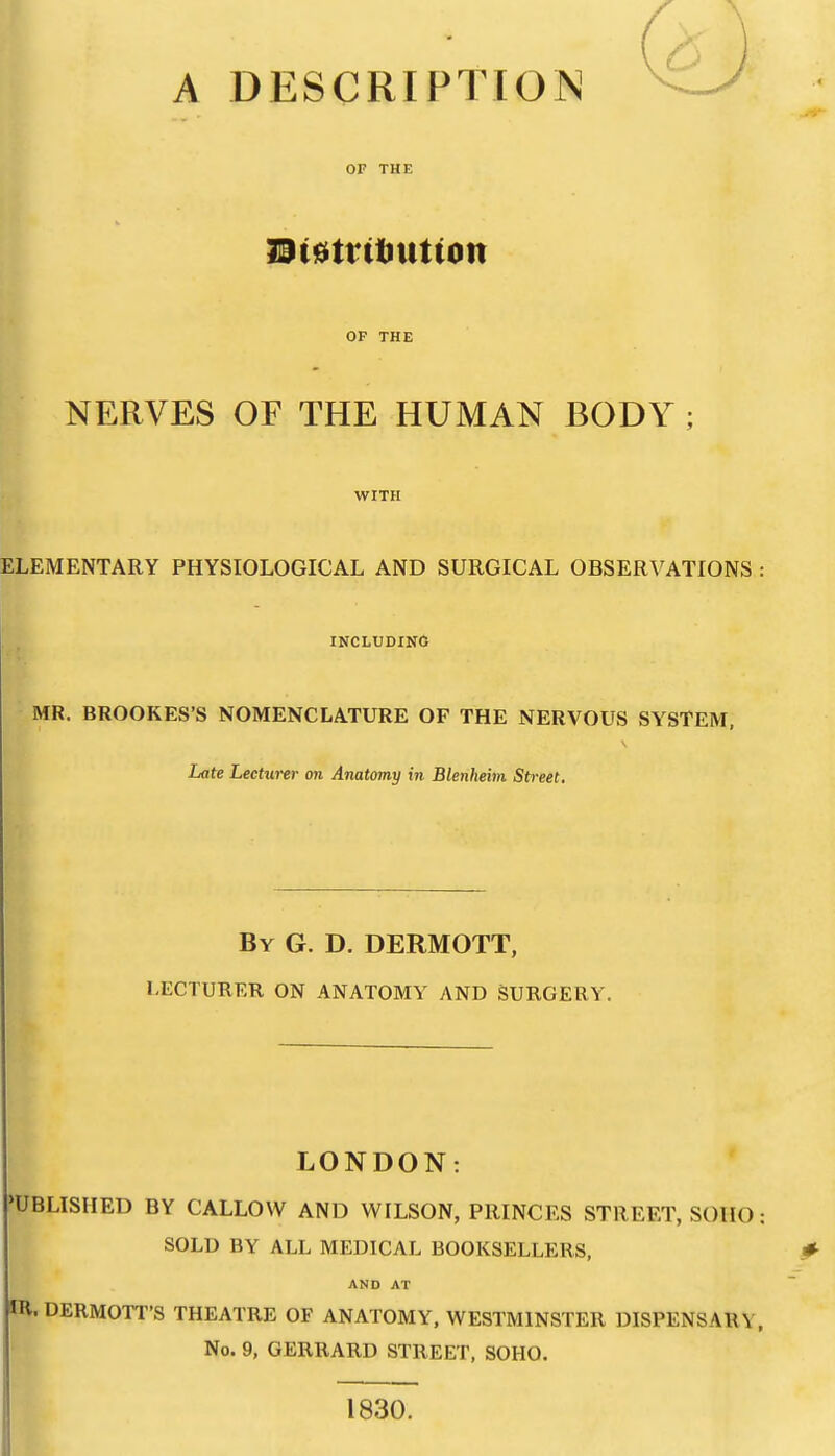 A DESCRIPTION OF THE m^tvitxition OF THE NERVES OF THE HUMAN BODY ; WITH ELEMENTARY PHYSIOLOGICAL AND SURGICAL OBSERVATIONS : INCLUDING MR. BROOKES'S NOMENCLATURE OF THE NERVOUS SYSTEM, Late Lecturer on Anatomy in Blenheim Street. By G. D. DERMOTT, LECTURER ON ANATOMY AND SURGERY. LONDON: •UBLISHED BY CALLOW AND WILSON, PRINCES STREET, SOIIO: SOLD BY ALL MEDICAL BOOKSELLERS, AND AT m. DERMOTT'S THEATRE OF ANATOMY, WESTMINSTER DISPENSARY, No. 9, GERRARD STREET, SOHO. 1830.