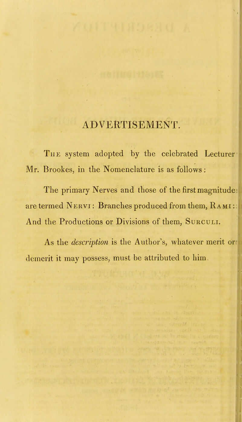 ADVERTISEMENT. The system adopted by the celebrated Lecturer' Mr. Brookes, in the Nomenclature is as follows: The primary Nerves and those of the first magnitude; are termed Nervi : Branches produced from them, Rami :: And the Productions or Divisions of them, Surculi. As the description is the Author's, whatever merit orr demerit it may possess, must be attributed to him.