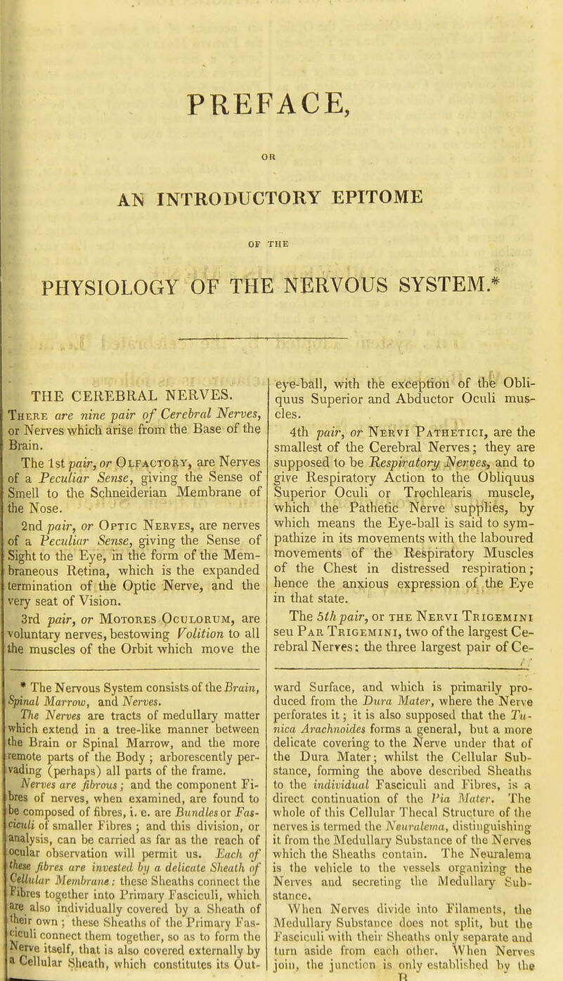 PREFACE, OR AN INTRODUCTORY EPITOME OF THE PHYSIOLOGY OF THE NERVOUS SYSTEM * THE CEREBRAL NERVES. There are nine pair of Cerebral Nerves, or Nerves which arise from the Base of the Brain. The 1st pair, or GLFACTOiiy, are Nerves of a Peculiar Sense, giving the Sense of Smell to the Schneiderian Membrane of the Nose. ' • 2nd pair, or Optic Nerves, are nerves of a Peculiar Sense, giving the Sense of Sight to the Eye, in the form of the Mem- braneous Retina, which is the expanded termination of the Optic Nerve, and the very seat of Vision. 3rd pair, or Motores Qculorum, are voluntary nerves, bestowing Volition to all the muscles of the Orbit which move the • The Nervous System consists of the Brain, Spinal Marrow, and Nerves. The Nerves are tracts of medullary matter which extend in a tree-like manner between the Brain or Spinal Marrow, and the more remote parts of the Body ; arborescently per- vading (perhaps) all parts of the frame. Nerves are fibrous; and the component Fi- bres of nerves, when examined, are found to be composed of fibres, i. e. are Bundles or Fas- ciculi of smaller Fibres ; and this division, or analysis, can be carried as far as the reach of ocular obseivation will permit us. Each of these fibres are invested bi/ a delicate Sheath of (^ellular Membrane : these Sheaths connect the Fibres together into Primary Fasciculi, which Me also mdividually covered by a Sheath of tneir own ; these Sheaths of the Primary Fas- culi connect them together, so as to form the Nerve itself, that is also covered externally by a Cellular Sheath, which constitutes its Out- eye-ball, with the exception of tbfe Obli- quus Superior and Abductor Oculi mus- cles. 4th pair, or Nervi Pathetici, are the smallest of the Cerebral Nerves; they are supposed to be Respiratory Nerves, and to give Respiratory Action to the Obliquus Superior Oculi or Trochlearis muscle, which the Pathetic Nerve supplies, by which means the Eye-ball is said to sym- pathize in its movements with the laboured movements of the Respiratory Muscles of the Chest in distressed respiration; hence the anxious expression of the Eye in that state. The dlhpair, or the Nervi Trioemini seu Par Trigemini, two of the largest Ce- rebral Nerves; die three largest pair of Ce- ward Surface, and which is primarily pro- duced from the Dura Mater, where the Nerve perforates it; it is also supposed that the Tu - nica Arachnoides forms a general, but a more delicate covering to the Nerve under that of the Dura Mater; whilst the Cellular Sub- stance, forming the above described Sheaths to the individual Fasciculi and Fibres, is a direct continuation of the 1'ia Mater. The whole of this Cellular Thecal Structure of the nerves is termed the Neiiraietna, distinguishing it from the Rledullary Substance of the Nerves which the Sheaths contain. The Neuralema is the vehicle to the vessels organizing the Nerves and secreting the Medullary Sub- stance. When Nerves divide into Filaments, the Medullary Substance does not split, but the Fasciculi with their Sheaths only separate and turn aside from each oilier. When Nerves join, the junction is only establislied by the