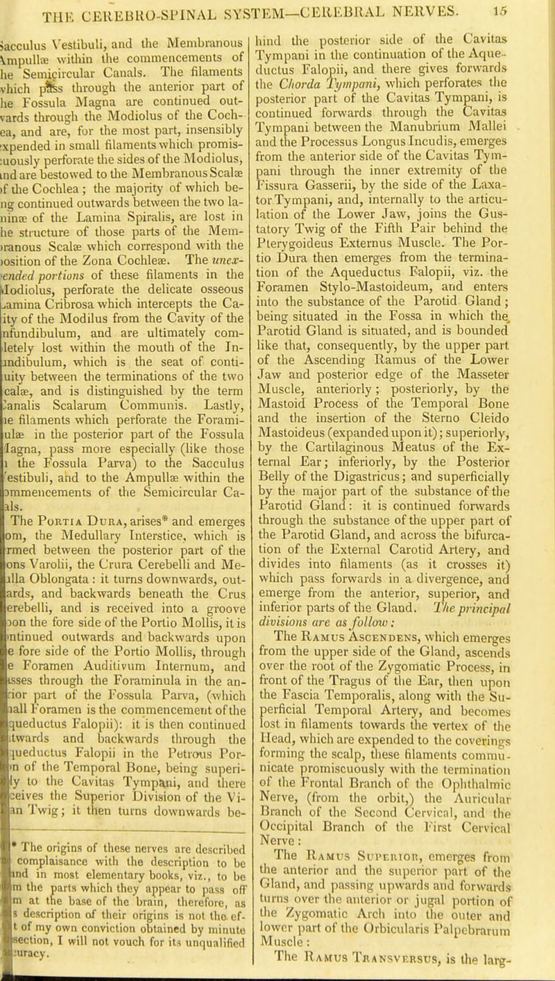 Jacculus Vestibuli, and the Membranous \mpulljB within the covnmencemcnts of he Semicircular Canals. Tiie filaments vliich p^s through the anterior part of he Fossula Magna are continued out- vards through the Modiolus of tlie Coch- ea, and are, for the most part, insensibly ixpended in small filaments which promis- ;uously perforate the sides of the Modiolus, ind are bestowed to the Membranous Scalse )f ilie Cochlea; the majority of which be- ng continued outwards between the two la- nina; of the Lamina Spiralis, are lost in he structure of those parts of the Mem- iranous Scalse which correspond witli the losition of the Zona Cochlese. The unex- •ended portions of these filaments in the dodiolus, perforate the delicate osseous ^amina Cribrosa which intercepts the Ca- ity of the Modilus from the Cavity of the nfundibulum, and are ultimately com- ■letely lost within the mouth of the In- indibulum, which is the seat of conti- uily between the terminations of the two calse, and is distinguished by the term ^^analis Scalarum Communis. Lastly, le filaments which perforate the Forami- ulae in the posterior part of the Fossula lagna, pass more especially (like those 1 the Fossula Parva) to the Sacculus 'estibuli, and to the Ampullae within the Dmmencements of the Semicircular Ca- lls. The Portia Dura, arises* and emerges om, the Medullary Interstice, which is rmed between the posterior part of tlie ons Varolii, the Crura Cerebelli and Me- alla Oblongata : it turns downwards, out- ards, and backwards beneath the Crus erebelli, and is received into a groove Don the fore side of the Portio Mollis, it is intinued outwards and backwards upon e fore side of the Portio Mollis, through e Foramen Audilivum Internum, and isses through the Foraminula in the an- rior part of the Fossula Parva, (whicii lall Foramen is the commencement of the queductus Falopii): it is then continued itwards and backwards through the queductus Falopii in tlie Petrous Por- •n of the Temporal Bone, being superi- ly to the Cavitas Tympani, and there ceives the Superior Division of the Vi- an Twig; it then turns downwards be- • The origins of these nerves are described complaisance with the description to be ind in most elementary books, viz., to be m the parts which they appear to pass off m at the base of the brain, therefore, as 5 description of their origins is not the ef- t of my own conviction obtained by minute section, I will not vouch for its unqualified ;uracy. hind the posterior side of the Cavitas Tympani in the continuation of the Aque-- ductus Falopii, and there gives forwards the Chorda Tympani, which perforates tiie posterior part of the Cavitas Tympani, is continued forwards through the Cavitas Tympani between the Manubrium Mallei and the Processus Longus Incudis, emerges from the anterior side of the Cavitas Tym- pani through the inner extremity of the Fissura Gasserii, by the side of the Laxa- tor Tympani, and, internally to the articu- lation of the Lower Jaw, joins the Gus- tatory Twig of the Fifth Pair behind the Plerygoideus Externus Muscle. The Por- tio Dura then emerges from the termina- tion of the Aqueductus Falopii, viz. the Foramen Stylo-Mastoideum, and enters into the substance of the Parotid Gland ; being situated in the Fossa in which the. Parotid Gland is situated, and is bounded like that, consequently, by the upper part of the Ascending Ramus of the Lower Jaw and posterior edge of the Masseter Muscle, anteriorly; posteriorly, by the Mastoid Process of the Temporal Bone and the insertion of the Sterno Cleido Mastoideus (expandedupon it); superiorly, by the Cartilaginous Meatus of the Ex- ternal Ear; inferiorly, by the Posterior Belly of the Digastricus; and superficially by the major part of the substance of the Parotid Gland: it is continued forwards through the substance of the upper part of the Parotid Gland, and across the bifurca- tion of the External Carotid Artery, and divides into filaments (as it crosses it) which pass forwards in a divergence, and emerge from the anterior, superior, and inferior parts of the Gland. The principal divisions are as folloxu; The Ramus Ascendens, whicli emerges from the upper side of the Gland, ascends over the root of the Zygomatic Process, in front of the Tragus of the Ear, then upon the Fascia Temporalis, along with the Su- perficial Temporal Artei-y, and becomes lost in filaments towards the vertex of the Head, which are expended to the coverings forming the scalp, these filaments commu- nicate promiscuously with the termination of (he Frontal Branch of the Ophthalmic Nerve, (from the orbit,) the Auricular Branch of the Second Cervicnl, and the Occipital Branch of the First Cervical Nerve: The Ramus Supertor, emerges from the anterior and the superior part of the Gland, and passing upwards and forwards turns over the anterior or jugal portion of the Zygomatic Arch into the outer and lower part of the Orbicularis Palpebrarum Muscle: The Ramus Transvf.rsus, is the larg-