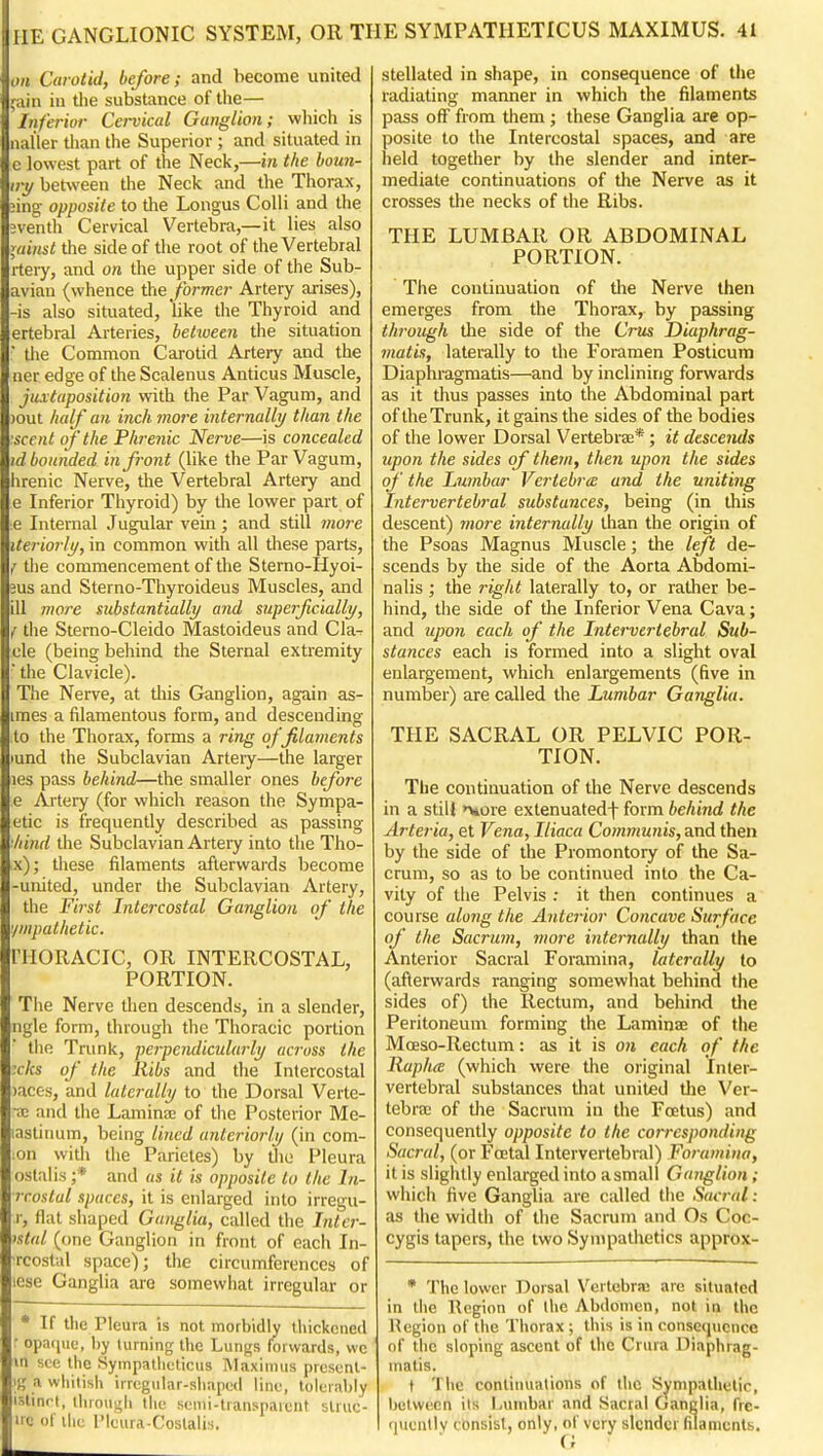 on Carotid, before; and become united ;ain in the substance of the— Inferior Cervical Ganglion; which is luil'ler tiian the Superior ; and situated in c lowest part of the Neck,—in the boun- irt/ between the Neck and the Thorax, iing opposite to the Longus Colli and the eventh Cervical Vertebra,—it lies also ^,ainst ihe side of the root of the Vertebral rtery, and on the upper side of the Sub- aviau (whence iiie former Artery arises), -is also situated, like the Thyroid and ertebral Arteries, betiueen the situation ' the Common Carotid Artery and the ner edge of the Scalenus Anticus Muscle, juxtaposition with the Par Vagum, and )out half an inch more internally than the ascent of the Phrenic Nerve—is concealed id bounded in front (like the Par Vagum, hrenic Nerve, the Vertebral Artery and e Inferior Thyroid) by the lower part of ■e Internal Jugular vein; and still more iteriorlj/, in common with all these parts, {the commencement of the Sterno-Hyoi- 3us and Sterno-Thyroideus Muscles, and ill more substantially and superficially, f the Sterno-Cleido Mastoideus and C la- de (being behind the Sternal extremity ■ the Clavicle). The Nerve, at diis Ganglion, again as- imes a filamentous form, and descending to the Thorax, forms a ring of filaments lund the Subclavian Arteiy—the larger les pass behind—the smaller ones before e Artery (for which reason the Sympa- etic is frequently described as passing ^hind the Subclavian Artery into the Tho- x); these filaments afterwards become -united, under the Subclavian Artery, the First Intercostal Ganglion of the '/wpathetic. THORACIC, OR INTERCOSTAL, PORTION. Tlie Nerve then descends, in a slender, ngle form, through the Thoracic portion the Trunk, perpendicularly ac7-oss the xks of the Ribs and the Intercostal )accs, and laterally to the Dorsal Verte- •ac and the Lamina; of the Posterior Me- lastinum, being lined anteriorly (in com- lon with the Parieles) by the Pleura oslalis ;* and as it is opposite to the In- rrostal spaces, it is enlarged into irregu- r, flat shaped Ganglia, called the Intcr- istal (one Ganglion in front of each In- rcostul space); the circumferences of icse Ganglia are somewhat irregular or * If the Pleura is not morbidly thickened r opatiue, hy turning the Lungs forwards, vvc w see the Sympatlieticus Maxinuis prcsenl- It,' a whilish irrcgular-siiapcd line, tolerably islinrt, ihroui^h the scnii-transpaieiit struc- irc of iIk; 1'kMU A -roslali.s. stellated in shape, in consequence of tlie radiating manner in which the filaments pass off from them; these Ganglia are op- posite to the Intercostal spaces, and are held together by the slender and inter- mediate continuations of the Nerve as it crosses the necks of die Ribs. THE LUMBAR OR ABDOMINAL PORTION. The continuation of the Nerve then emerges from the Thorax, by passing through die side of the Cms Diaphrag- matis, laterally to the Foramen Posticum Diaphragmatis—and by inclining forwards as it thus passes into the Abdominal part of the Trunk, it gains the sides of the bodies of the lower Dorsal Vertebrae*; it descends upon the sides of them, then upon the sides of the Lumbar Vertebrie and the uniting Intervertebral substances, being (in this descent) more internally than the origin of the Psoas Magnus Muscle; the left de- scends by the side of the Aorta Abdomi- nalis ; the right laterally to, or rather be- hind, the side of the Inferior Vena Cava; and upo)i each of the Intervertebral Sub- stances each is formed into a slight oval enlargement, which enlargements (five in number) are called the Lumbar Ganglia. THE SACRAL OR PELVIC POR- TION. The continuation of the Nerve descends in a stiU >vore extenuatedf form behind the Arteria, et Vena, Iliaca Communis, and then by the side of the Promontory of the Sa- crum, so as to be continued into the Ca- vity of the Pelvis : it then continues a course along the Anterior Concave Surface of the Sacrujn, more internally than the Anterior Sacral Foramina, laterally lo (afterwards ranging somewhat behind the sides of) the Rectum, and behind the Peritoneum forming the Laminae of the Moeso-Rectum: as it is on each of the RaphcE (which were the original Inter- vertebral substances that united the Ver- tebra; of the Sacrum in the Foetus) and consequently opposite to the corresponding Sacral, (or Foetal Intervertebral) Foramina, it is slighUy eidarged into a small Ganglion ; which five Ganglia are called the Sacr-al: as die width of the Sacrum and Os Coc- cygis tapers, the two SynipaUietics approx- * The lower Dorsal Vertebra; are situated in die Region of the Abdomen, not in the Region of the Thorax ; this is in consequence of the sloping ascent of the Crura Diaphrag- matis, f Tlie continuations of the Sympathetic, between its Lumbar and Sacral Ganglia, fre- quently consist, only, of very slender (ilaments.