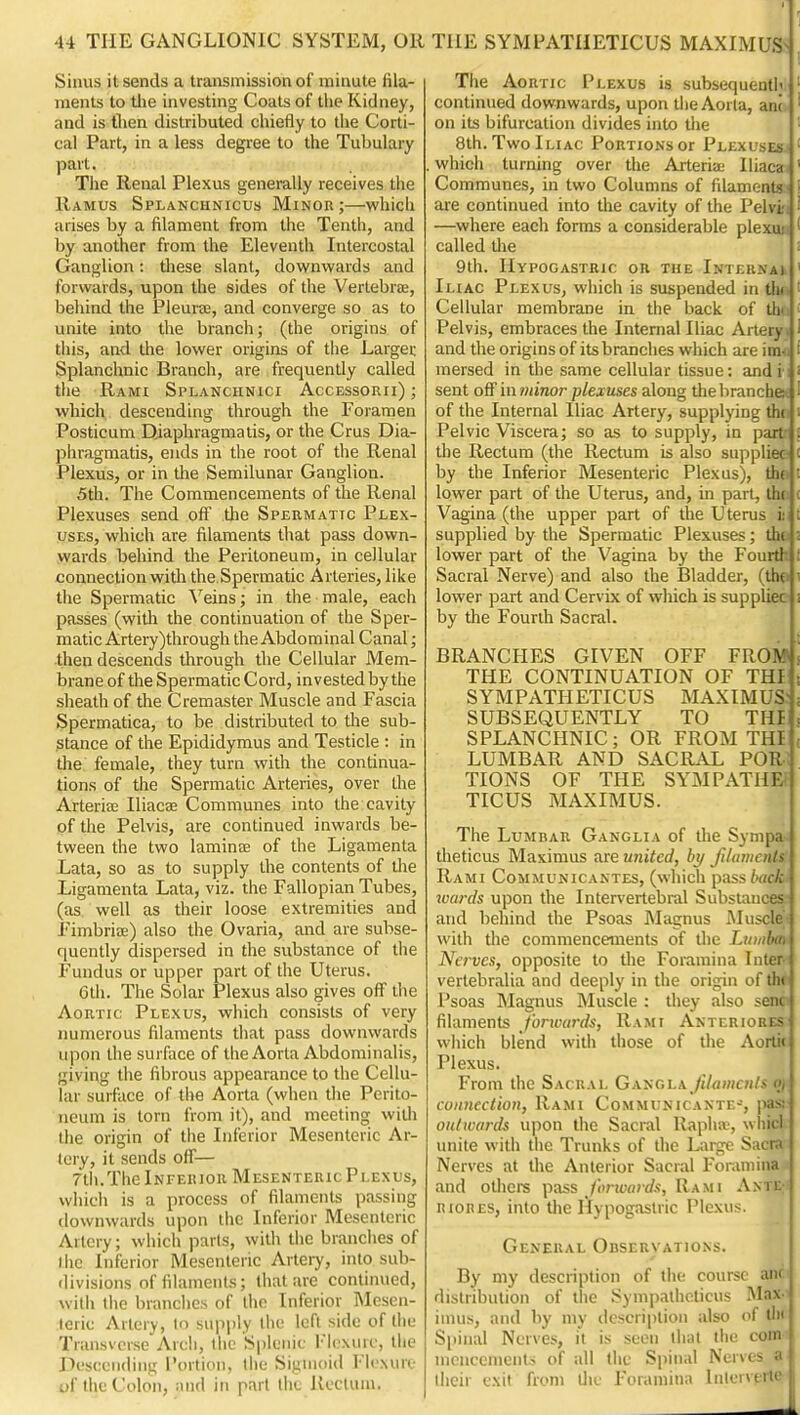 Sinus it sends a transmission of minute fila- ments to tlie investing Coats of the Kidney, and is flien distributed chiefly to the Corti- cal Part, in a less degree to the Tubulary part. Tlie Renal Plexus generally receives the Ramus Splanchnicus Minor;—which arises by a filament from the Tenth, and by another from the Eleventh Intercostal Ganglion: these slant, downwards and forwards, upon the sides of the Verlebrte, behind the Pleura, and converge so as to unite into the branch; (the origins of this, and the lower origins of the Larger Splanchnic Branch, are frequently called the Rami Splanciinici Accessorii) ; which descending through the Foramen Posticum Djaphragmatis, or the Crus Dia- phragmatis, ends in the root of the Renal Plexus, or in the Semilunar Ganglion. 5th. The Commencements of the Renal Plexuses send off the Spermatic Plex- uses, which are filaments that pass down- wards beliind tlie Peritoneum, in cellular coimection witli the Spermatic Arteries, like the Spermatic Veins; in the male, each passes (with the continuation of the Sper- matic Artery)through the Abdominal Canal; •then descends through the Cellular Mem- brane of the Spermatic Cord, invested by the sheath of the Cremaster Muscle and Fascia Spermatica, to be distributed to the sub- stance of the Epididymus and Testicle : in the female, they turn with the continua- tions of the Spermatic Arteries, over the Arterise Iliacae Communes into the cavity of the Pelvis, are continued inwards be- tween the two laminae of the Ligamenla Lata, so as to supply the contents of the Ligamenta Lata, viz. the Fallopian Tubes, (as well as their loose extremities and Fimbriae) also the Ovaria, and are subse- quently dispersed in the substance of the Fundus or upper part of the Uterus. 6th. The Solar Plexus also gives oflf the Aortic Plexus, which consists of very numerous filaments tliat pass downwards upon the surface of the Aorta Abdominalis, giving the fibrous appearance to the Cellu- lar surface of tlie Aorta (when the Perito- neum is torn from it), and meeting with the origin of the Inferior Mesenteric Ar- tery, it sends off— 7th.The Inferior Mesenteric Plexus, which is a process of filaments passing downwards upon ihc Inferior Mesenteric Artery; which parls, with the brandies of the Inferior Mesenteric Arteiy, into sub- divisions of filaments; that are continued, with the branches of the Inferior Mesen- teric Artery, to supply the left side of tlie Transverse Aich, tlic Splenic I'lcxuic, the Descending Portion, liie Sigmoid Flcxuie of the Colon, niid in part the Rectum. THE SYMPATHETICUS MAXIMUSs ^ The Aortic Plexus is subsequentlv ' continued downwards, upon the Aorta, anc.i ' on its bifurcation divides into tlie ' 8th. Two Iliac Portions or Plexuses- ' which turning over the Arteriaj lliaca ' Communes, in two Columns of filaments- are continued into the cavity of the Pelvi —where each forms a considerable plexu:; called tlie | 9th. Hypogastric on the Interna) r Iliac Plexus, which is suspended in tin '' Cellular membrane in the back of th Pelvis, embraces the Internal Iliac Artery and the origins of its branches which are im mersed in the same cellular tissue: andi i' sent off in minor plexuses along tlie branche ) I of the Internal Iliac Artery, supplying the Pelvic Viscera; so as to supply, in pari . the Rectum (the Rectum is also suppliec- c by the Inferior Mesenteric Plexus), th(, i lower part of the Uterus, and, in part, lh(. c Vagina (the upper part of the Uterus ii i supplied by the Spermatic Plexuses; the ; lower part of the Vagina by the Fourth [ Sacral Nerve) and also the Bladder, (thfi! lower part and Cervix of which is suppliec i by the Fourth Sacral. BRANCHES GIVEN OFF FROM! THE CONTINUATION OF THI t SYMPATHETICUS MAXIMUS:; SUBSEQUENTLY TO THI < SPLANCHNIC; OR FROM THI ( LUMBAR AND SACRAL POR TIONS OF THE SYMPATHF. TICUS MAXIMUS. The Lumbar Ganglia of tlie Sympa theticus Maxinius are united, bj/ filamcnls Rami Communicantes, (which pass/>rtcA-' wards upon the Intervertebral Substances and behind the Psoas Magnus Muscle with the commencements of tlie Luiidm Nerves, opposite to the Foramina Inter vertebralia and deeply in the origin of tin Psoas Magnus Muscle : they also sein filaments fonvards, Rami Anteriores which blend with those of the Aorti« Plexus. From the Sacral Gaucl^ filamcnls oj coimection. Rami Communicaxte-, pas; outwards upon tlie Sacral Raphw, wliicl unite with the Trunks of the Large Sacra Nerves at the Anterior Sacral Foramina and others pass J'orivard.i, Rami AntE; riores, into the Hypogastric Plexus. General Observations. By my description of the course anr. distribution of the Synipathcticus Max- imus, and by my description also of tin' Siiiiial Nerves, it is seen that the com inciicenientj of all (he Spinal Nerves a their exit from die Foramina liilorvertc
