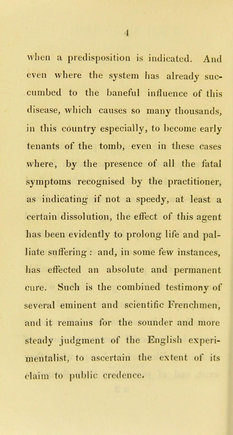 when a predisposition is indicated. And even where the system lias already suc- cumbed to the baneful influence of this disease, which causes so many thousands, in this country especially, to become early tenants of the tomb, even in these cases where, by the presence of all the fatal symptoms recognised by the practitioner, as indicating if not a speedy, at least a certain dissolution, the effect of this agent has been evidently to prolong life and pal- liate suffering : and, in some few instances, has effected an absolute and permanent cure. Such is the combined testimony of several eminent and scientific Frenchmen, and it remains for the sounder and more steady judgment of the English experi- mentalist, to ascertain the extent of its claim to public credence.