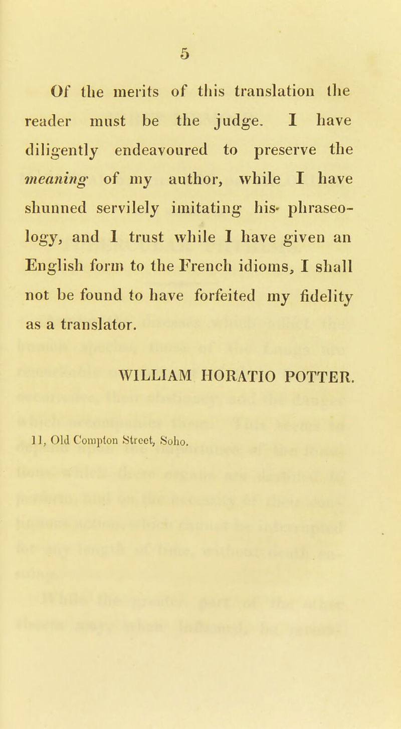 Of tbe merits of this translation llie reader must be the judge. I have diligently endeavoured to preserve the meaning of my author, while I have shunned servilely imitating his- phraseo- logy, and 1 trust while 1 have given an English form to the French idioms, I shall not be found to have forfeited my fidelity as a translator. WILLIAM HORATIO POTTER. 11, Old Compton JSlroet, Solio.