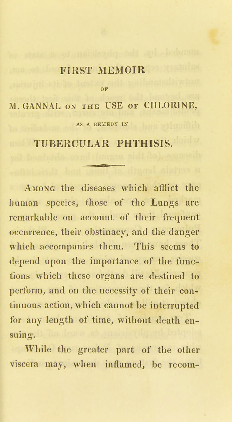 FlUST MEMOIR OF M. GANNAL on the USE of CHLORINE, AS A REMEDY IN TUBERCULAR PHTHISIS. Among the diseases which afflict the limiian species, those of the Lungs are remarkable on account of their frequent occurrence, their obstinacy, and the danger which accompanies them. This seems to depend upon the importance of the func- tions which these organs are destined to perform; and on the necessity of their con- tinuous action, which cannot be interrupted for any length of time, without death en- suinjJT. While the greater part of the olher viscera may, when inflamed, be recom-