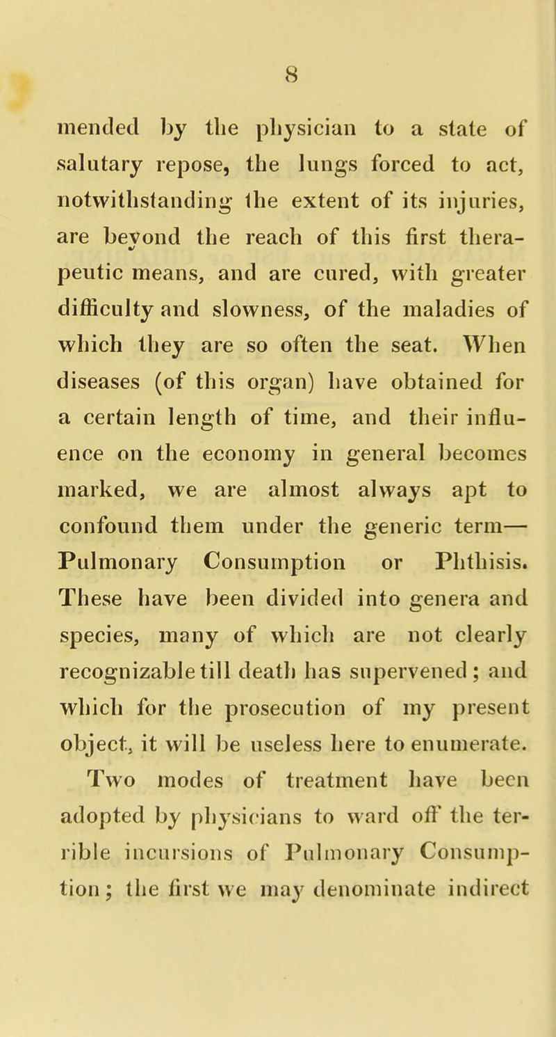 mended by the physician to a state of salutary repose, the lungs forced to act, notwithstanding the extent of its injuries, are bevond the reach of this first thera- peutic means, and are cured, with greater difficulty and slowness, of the maladies of which they are so often the seat. When diseases (of this organ) have obtained for a certain length of time, and their influ- ence on the economy in general becomes marked, we are almost always apt to confound them under the generic term— Pulmonary Consumption or Phthisis. These have been divided into genera and species, many of which are not clearly recognizable till death has supervened; and which for the prosecution of my present object, it will be useless here to enumerate. Two modes of treatment have been adopted by physicians to ward ofl' the ter- rible incursions of Pulmonary Consump- tion ; the first we may denominate indirect