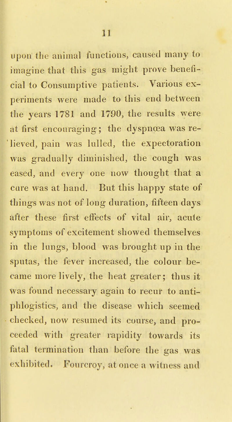 upon the animal functions, caused many to imagine that this gas might prove benefi- cial to Consumptive patients. Various ex- periments were made to this end between the years 1781 and 1790, the results were at first encouraging; the dyspnoea was re- lieved, pain was lulled, the expectoration was gradually diminished, the cough was eased, and every one now thought that a cure was at hand. But this happy state of things was not of long duration, fifteen days after these first effects of vital air, acute symptoms of excitement showed themselves in the lungs, blood was brought up in the sputas, the fever increased, the colour be- came more lively, the heat greater; thus it was found necessary again to recur to anti- phlogistics, and the disease which seemed checked, now resumed its course, and pro- ceeded with greater rapidity towards its fatal termination than before the gas was exhibited. Fourcroy, at once a witness and