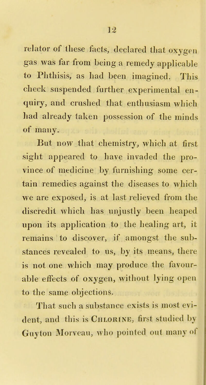 relator of these facts, declared that oxygen gas was far from being a remedy applicable to Phthisis, as had been imagined. This check suspended further experimental en= quiry, and crushed that enthusiasm which had already taken possession of the minds of many. But now that chemistry, which at first sight appeared to have invaded the pro- vince of medicine by furnishing some cer- tain remedies against the diseases to which we are exposed, is at last relieved from the discredit which has unjustly been heaped upon its application to the healing art, it remains to discover, if amongst the sub- stances revealed to us, by its means, there is not one which may produce the favour- able eiFects of oxygen, without lying open to the same objections. That such a substance exists is most evi- dent, and this is Chlorine, first studied by Guyton Morveau, who pointed out many of