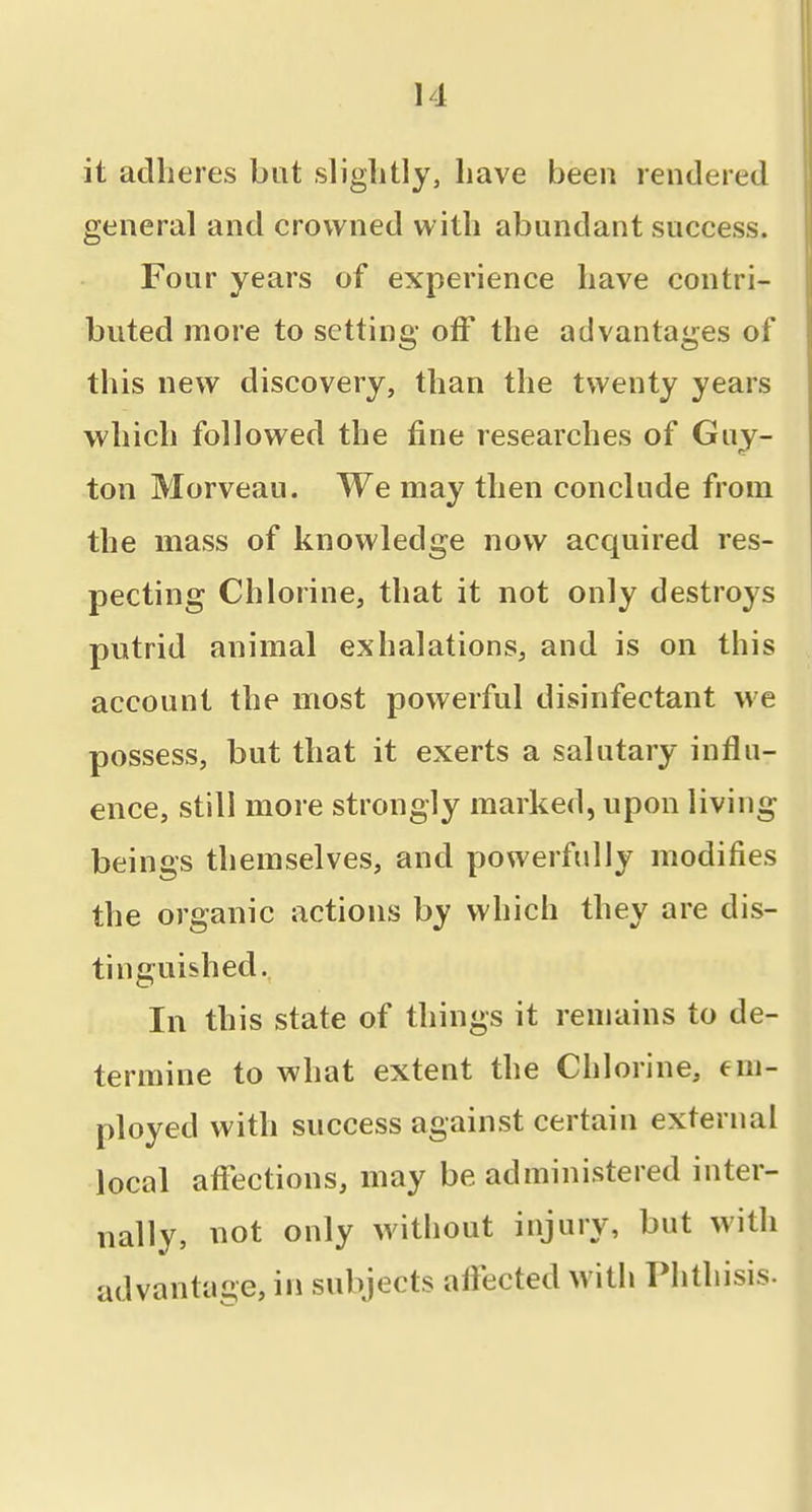 it adheres bat slightly, have been rendered general and crowned with abundant success. Four years of experience have contri- buted more to setting off the advantages of this new discovery, than the twenty years which followed the fine researches of Guy- ton Morveau. We may then conclude from the mass of knowledge now acquired res- pecting Chlorine, that it not only destroys putrid animal exhalations, and is on this account the most powerful disinfectant we possess, but that it exerts a salutary influ- ence, still more strongly marked, upon living beings themselves, and powerfully modifies the organic actions by which they are dis- tinguished. In this state of things it remains to de- termine to what extent the Chlorine, em- ployed with success against certain external local aflfections, may be administered inter- nally, not only without injury, but with advantage, in subjects afiected with Phthisis.