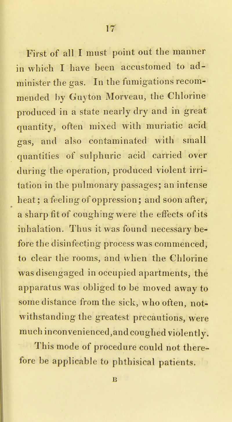 ir First of all I must point out the manner in which I have been accustomed to ad- minister the gas. In the fumigations recom- mended by Guyton Morveau, the Chlorine produced in a state nearly dry and in great quantity, often mixed with muriatic acid gas, and also contaminated with small quantities of sulphuric acid carried over during the operation, produced violent irri- tation in the pulmonary passages; an intense heat; a feeling of oppression; and soon after, a sharp fit of coughing were the effects of its inhalation. Thus it was found necessary be- fore the disinfecting process was commenced, to clear the rooms, and when the Chlorine was disengaged in occupied apartments, the apparatus was obliged to be moved away to some distance from the sick, who often, not- withstanding the greatest precautions, were much inconvenienced,and coughed violently. This mode of procedure could not there- fore be applicable to phthisical patients.