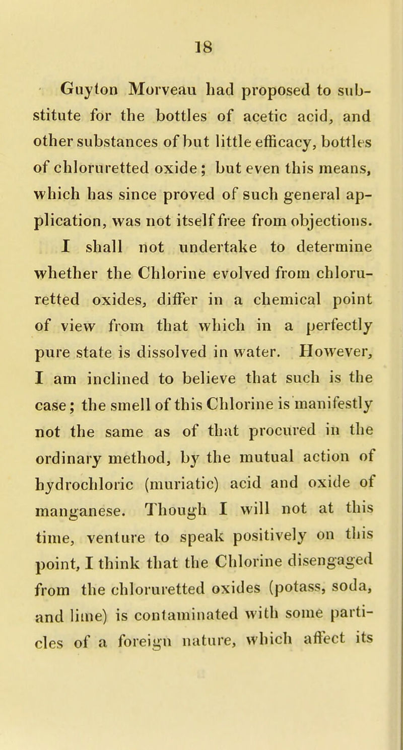 Guy ton Morveau had proposed to sub- stitute for the bottles of acetic acid, and other substances of but little efficacy, bottles of chloruretted oxide ; but even this means, which has since proved of such general ap- plication, was not itself free from objections. I shall not undertake to determine whether the Chlorine evolved from chloru- retted oxides, differ in a chemical point of view from that which in a perfectly pure state is dissolved in water. However, I am inclined to believe that such is the case; the smell of this Chlorine is manifestly not the same as of that procured in the ordinary method, b}^ the mutual action of hydrochloric (muriatic) acid and oxide of manganese. Though I will not at this time, venture to speak positively on tliis point, I think that the Chlorine disengaged from the chloruretted oxides (potass, soda, and lime) is contaminated with some parti- cles of a foreign nature, which affect its