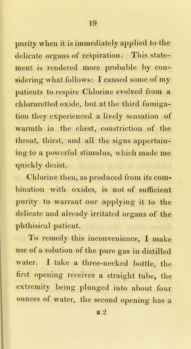 purity when it is immediately applied to the delicate organs of respiration. This state- ment is rendered more probable by con- sidering what follows: I caused some of my patients to respire Chlorine evolved from a chloruretted oxide, but at the third fumiga- tion they experienced a lively sensation of warmth in the chest, constriction of the throat, thirst, and all the signs appertain- ing to a powerful stimulus, which made me quickly desist. Chlorine then, as produced from its com- bination with oxides, is not of sufficient purity to warrant our applying it to the delicate and already irritated organs of the phthisical patient. To remedy this inconvenience, I make use of a solution of the pure gas in distilled water. I take a three-necked bottle, the first opening receives a straight tube, the extremity being plunged into about four ounces of water, the second opening has a b2