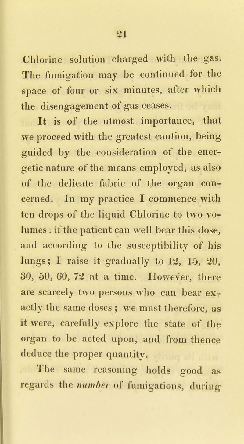 Chlorine solution charged with the gas. The fumigation may be continued for the space of four or six minutes, after which the disengagement of gas ceases. It is of the utmost importance, that we proceed with the greatest caution, being guided by the consideration of the ener- getic nature of the means employed, as also of the delicate fabric of the organ con- cerned. In my practice I commence with ten drops of the liquid Chlorine to two vo- lumes : if the patient can well bear this dose, and according to the susceptibility of his lungs; 1 raise it gradually to 12, 15, 20, 30, 50, 60, 72 at a time. However, there are scarcely two persons who can bear exr actly the same doses ; we must therefore, as it were, carefully explore the state of the organ to be acted upon, and from thence deduce the proper quantity. The same reasoning holds good as regards the number of fumigations, during