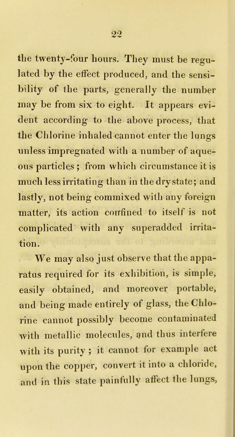 tlie twenty-four hours. They must be regu- lated by the effect produced, and the sensi- bility of Ihe parts, generally the number may be from six to eight. It appears evi- dent according to the above process, that the Chlorine inhaled cannot enter the lungs unless impregnated with a number of aque- ous particles ; from which circumstance it is much less irritating than in the dry state; and lastly, not being commixed with any foreign matter, its action corrfined to itself is not complicated with any superadded irrita- tion. We may also just observe that the appa- ratus required for its exhibition, is simple, easily obtained, and moreover portable, and being made entirely of glass, the Chlo- rine cannot possibly become contaminated with metallic molecules, and thus interfere with its purity ; it cannot for example act upon the copper, convert it into a chloride, and in this state painfully aftect the lungs,