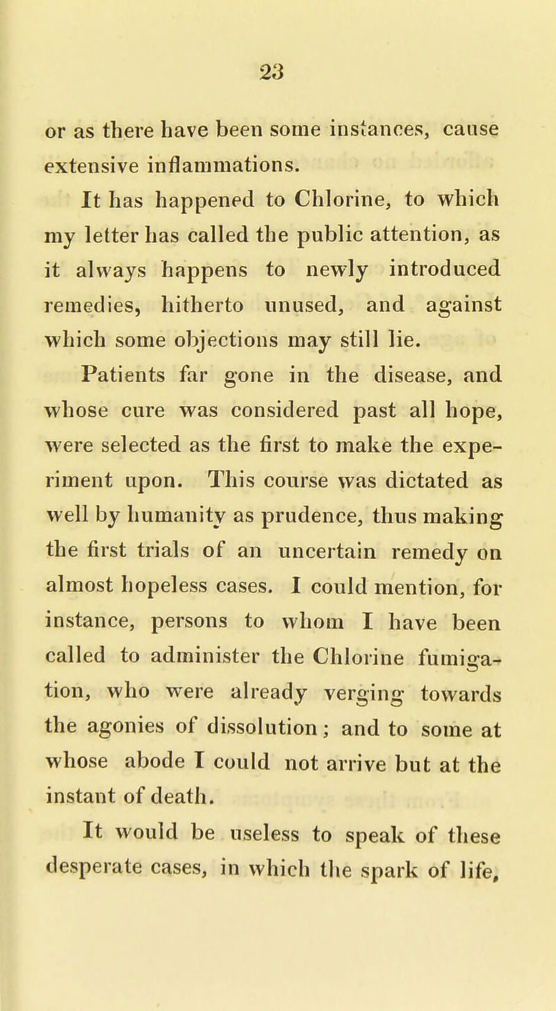 or as there have been some instances, cause extensive inflammations. It has happened to Chlorine, to vt^hich my letter has called the public attention, as it always happens to newly introduced remedies, hitherto unused, and against which some objections may still lie. Patients far gone in the disease, and whose cure was considered past all hope, were selected as the first to make the expe- riment upon. This course was dictated as well by humanity as prudence, thus making the first trials of an uncertain remedy on almost hopeless cases. I could mention, for instance, persons to whom I have been called to administer the Chlorine fumiija- tion, who were already verging towards the agonies of dissolution; and to some at whose abode I could not arrive but at the instant of death. It would be useless to speak of these desperate cases, in which the spark of life.