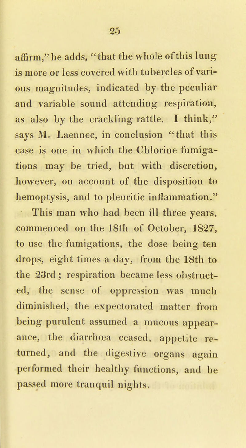 affirm, he adds, ''that the whole of this lung is more or less covered with tubercles of vari- ous magnitudes, indicated by the peculiar and variable sound attending respiration, as also by the crackling rattle. I think, says M. Laennec, in conclusion that this case is one in which the Chlorine fumiga- tions may be tried, but with discretion, however, on account of the disposition to hemoptysis, and to pleuritic inflammation. This man who had been ill three years, commenced on the 18th of October, 1827, to use the fumigations, the dose being ten drops, eight times a day, from the 18th to the 23rd ; respiration became less obstruct- ed, the sense of oppression was much diminished, the expectorated matter from being purulent assumed a mucous appear- ance, the diarrhiiea ceased, appetite re- turned, and the digestive organs again performed their healthy functions, and he passed more tranquil nights.