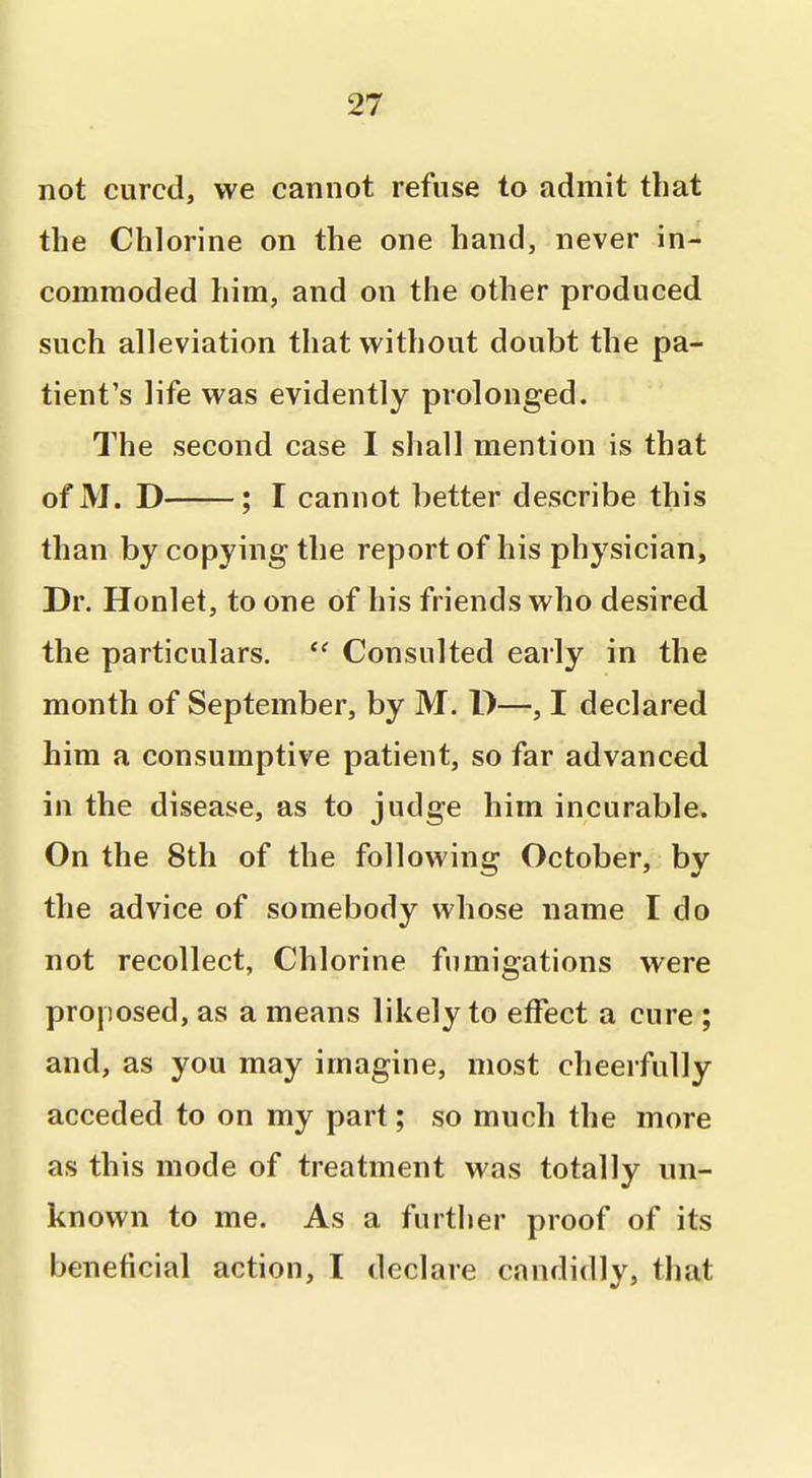 not cured, we cannot refuse to admit that the Chlorine on the one hand, never in- commoded him, and on the other produced such alleviation that without doubt the pa- tient's life was evidently prolonged. The second case I shall mention is that of M. D ; I cannot better describe this than by copying the report of his physician. Dr. Honlet, to one of his friends who desired the particulars.  Consulted early in the month of September, by M. D—, I declared him a consumptive patient, so far advanced in the disease, as to judge him incurable. On the 8th of the following October, by the advice of somebody whose name I do not recollect, Chlorine fumigations were proposed, as a means likely to effect a cure ; and, as you may imagine, most cheerfully acceded to on my part; so much the more as this mode of treatment was totally un- known to me. As a further proof of its beneficial action, T declare candidly, that