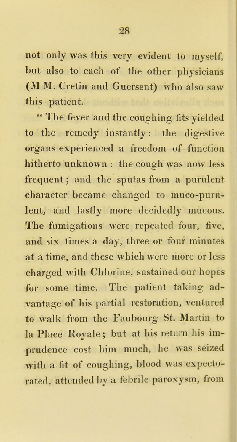 not only was this very evident to myself, but also to each of the other physicians (MM. Cretin and Guersent) who also saw this patient. The fever and the coughing fits yielded to the remedy instantly: the digestive organs experienced a freedom of function hitherto unknown : the cough was now less frequent; and the sputas from a purulent character became changed to muco-purii- lentj and lastly more decidedly mucous. The fumigations were repeated four, five, and six times a day, three or four minutes at a time, and these which were more or less charged with Chlorine, sustained our hopes for some time. The patient taking ad- vantage of his partial restoration, ventured to walk from the Faubourg St. Martin to la Place Koyale; but at his return his im- prudence cost him much, he was seized with a fit of coughing, blood was expecto- rated, attended by a febrile paroxysm, from