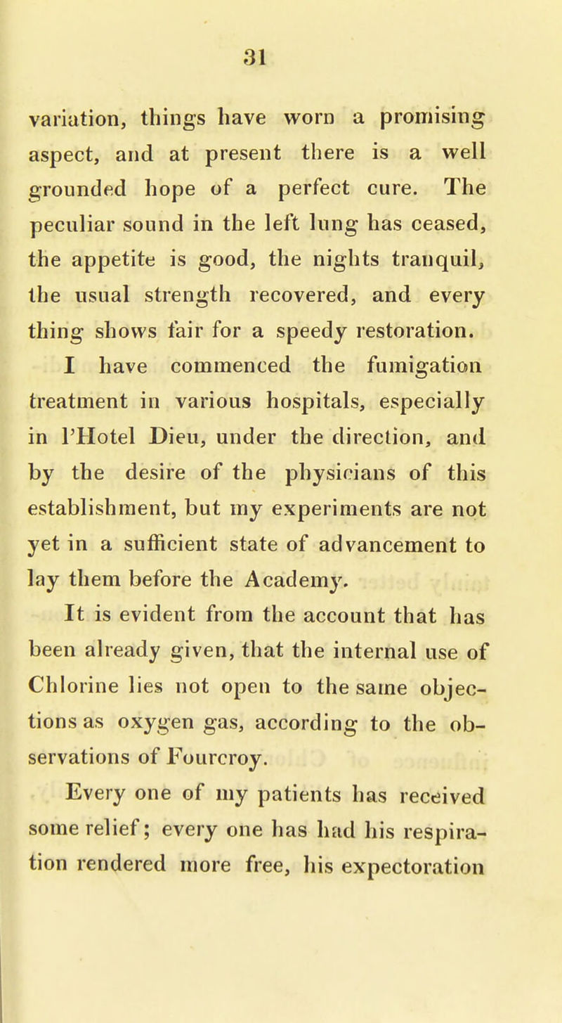 variation, things have worn a promising aspect, and at present there is a well grounded hope of a perfect cure. The peculiar sound in the left lung has ceased, the appetite is good, the nights tranquil, the usual strength recovered, and every thing shows fair for a speedy restoration. I have commenced the fumigation treatment in various hospitals, especially in I'Hotel Dieu, under the direction, and by the desire of the physicians of this establishment, but my experiments are not yet in a sufficient state of advancement to lay them before the Academy. It is evident from the account that has been already given, that the internal use of Chlorine lies not open to the same objec- tions as oxygen gas, according to the ob- servations of Fourcroy. Every one of my patients has received some relief; every one has had his respira- tion rendered more free, his expectoration