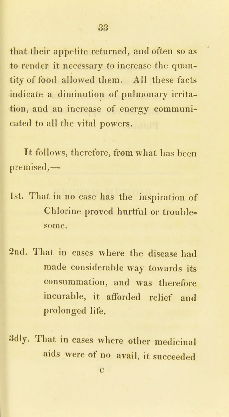 that their appetite returned, and often so as to render it necessary to increase the quan- tity of food allowed them. All these facts indicate a diminution of pulmonary irrita- tion, and an increase of energy communi- cated to all the vital powers. It follows, therefore, from what has been premised,— 1st. That in no case has the inspiration of Chlorine proved hurtful or trouble- some. 2nd. That in cases where the disease had made considerable way towards its consummation, and was therefore incurable, it afforded relief and prolonged life. 3d]y. That in cases where other medicinal aids were of no avail, it succeeded