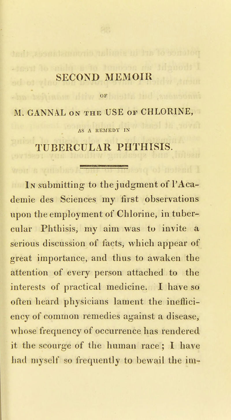 OF M. GANNAL on the USE of CHLORINE, AS A REMEDY IN TUBERCULAR PHTHISIS. In submitting to the judgment of I'Aca- demie des Sciences my first observations upon the employment of Chlorine, in tuber- cular Phthisis, my aim was to invite a serious discussion of facts, which appear of great importance, and thus to awaken the attention of every person attached to the interests of practical medicine. I have so often heard physicians lament the ineflici- ency of common remedies against a disease, whose frequency of occurrence has rendered, it the scourge of the human race; I have had myself so frequently to bewail the im-