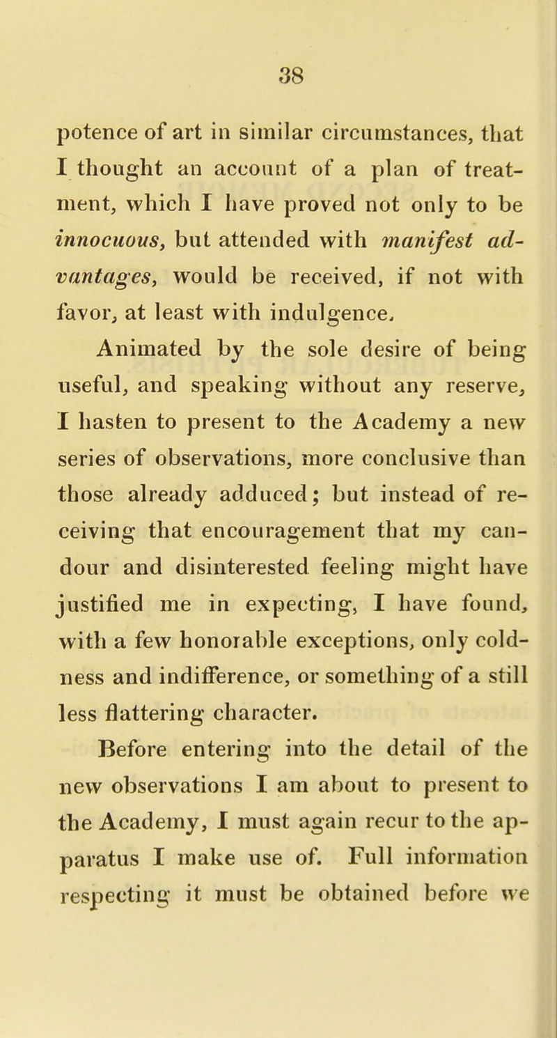 potence of art in similar circumstances, that I thought an account of a plan of treat- ment, which I have proved not only to be innocuous, but attended with manifest ad- vantages, would be received, if not with favor, at least with indulgence. Animated by the sole desire of being useful, and speaking without any reserve, I hasten to present to the Academy a new series of observations, more conclusive than those already adduced; but instead of re- ceiving that encouragement that my can- dour and disinterested feeling might have justified me in expecting, I have found, with a few honorable exceptions, only cold- ness and indifference, or something of a still less flattering character. Before entering into the detail of the new observations I am about to present to the Academy, I must again recur to the ap- paratus I make use of. Full information respecting it must be obtained before we