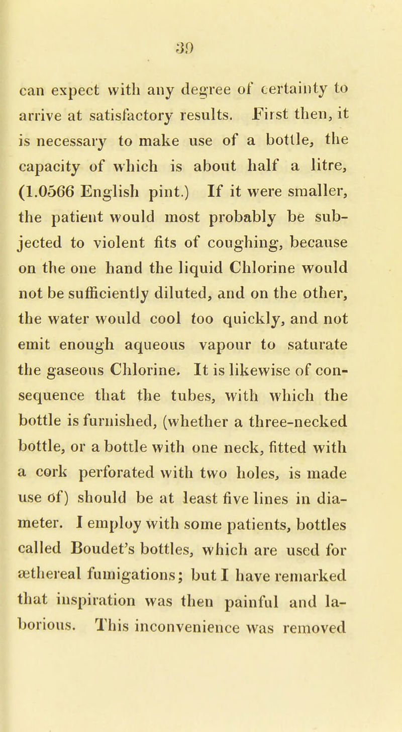 can expect with any det^ree of certainty to arrive at satisfactory results. First then, it is necessary to make use of a bottle^ the capacity of which is about half a litre, (1.0566 English pint.) If it were smaller, the patient would most probably be sub- jected to violent fits of coughing, because on the one hand the liquid Chlorine would not be sufficiently diluted, and on the other, the water would cool too quickly, and not emit enough aqueous vapour to saturate the gaseous Chlorine. It is likewise of con- sequence that the tubes, with which the bottle is furnished, (whether a three-necked bottle, or a bottle with one neck, fitted with a cork perforated with two holes, is made use of) should be at least five lines in dia- meter. I employ with some patients, bottles called Boudet's bottles, which are used for aithereal fumigations; but I have remarked that inspiration was then painful and la- borious. This inconvenience was removed