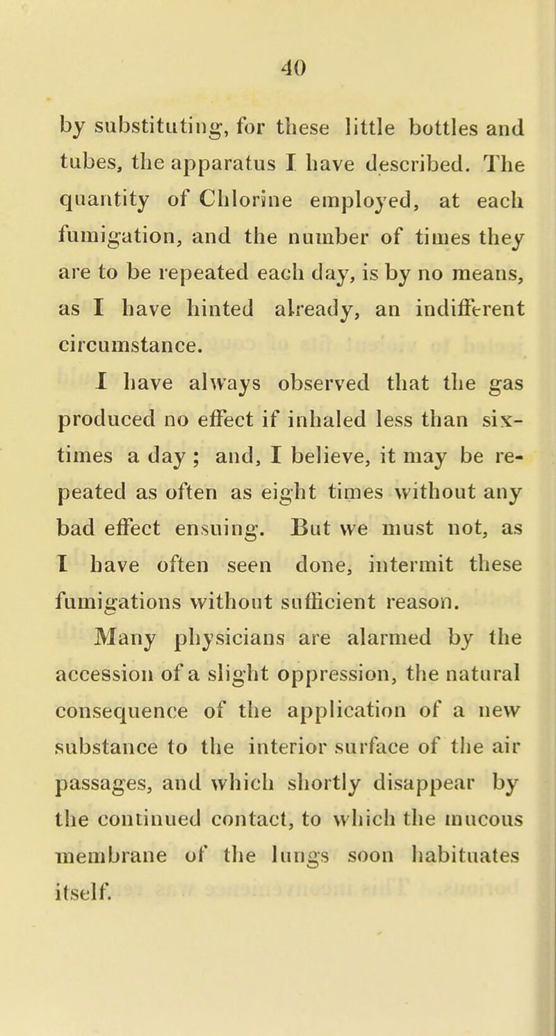 by substituting, for these little bottles and tubes, the apparatus I have described. The quantity of Chlorine employed, at each fumigation, and the number of times they are to be repeated each day, is by no means, as I have hinted already, an indifferent circumstance. 1 have always observed that the gas produced no effect if inhaled less than six- times a day ; and, I believe, it may be re- peated as often as eight times without any bad effect ensuing. But we must not, as I have often seen done, intermit these fumigations without sufficient reason. Many physicians are alarmed by the accession of a slight oppression, the natural consequence of the application of a new substance to the interior surface of the air passages, and which shortly disappear by the continued contact, to which the mucous membrane of the lungs soon habituates itself