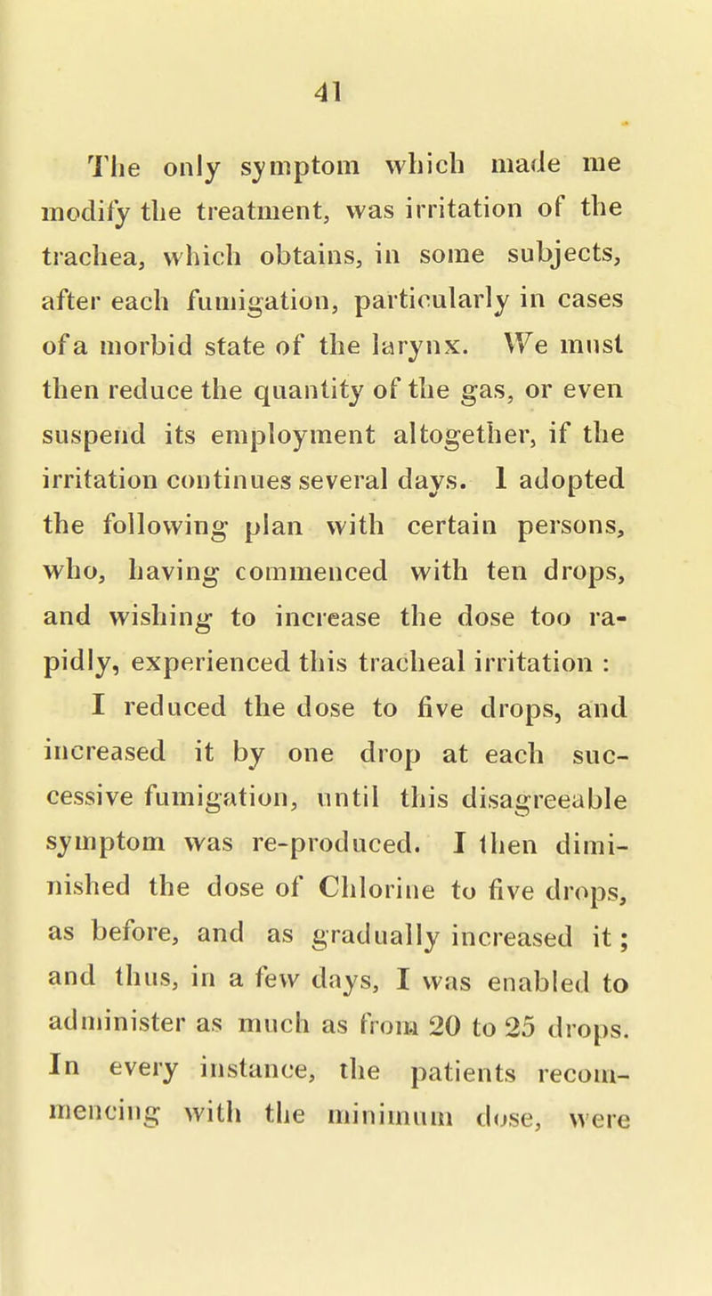 The only symptom which made me modify the treatment, was irritation of the trachea, which obtains, in some subjects, after each fumigation, particularly in cases of a morbid state of the larynx. We must then reduce the quantity of the gas, or even suspend its employment altogether, if the irritation continues several days. 1 adopted the following plan with certain persons, who, having commenced with ten drops, and wishing to increase the dose too ra- pidly, experienced this tracheal irritation : I reduced the dose to five drops, and increased it by one drop at each suc- cessive fumigation, until this disagreeable symptom was re-produced. I then dimi- nished the dose of Chlorine to five drops, as before, and as gradually increased it; and thus, in a few days, I was enabled to administer as much as from 20 to 25 drops. In every instance, the patients recom- mencing with the minimum dose, were
