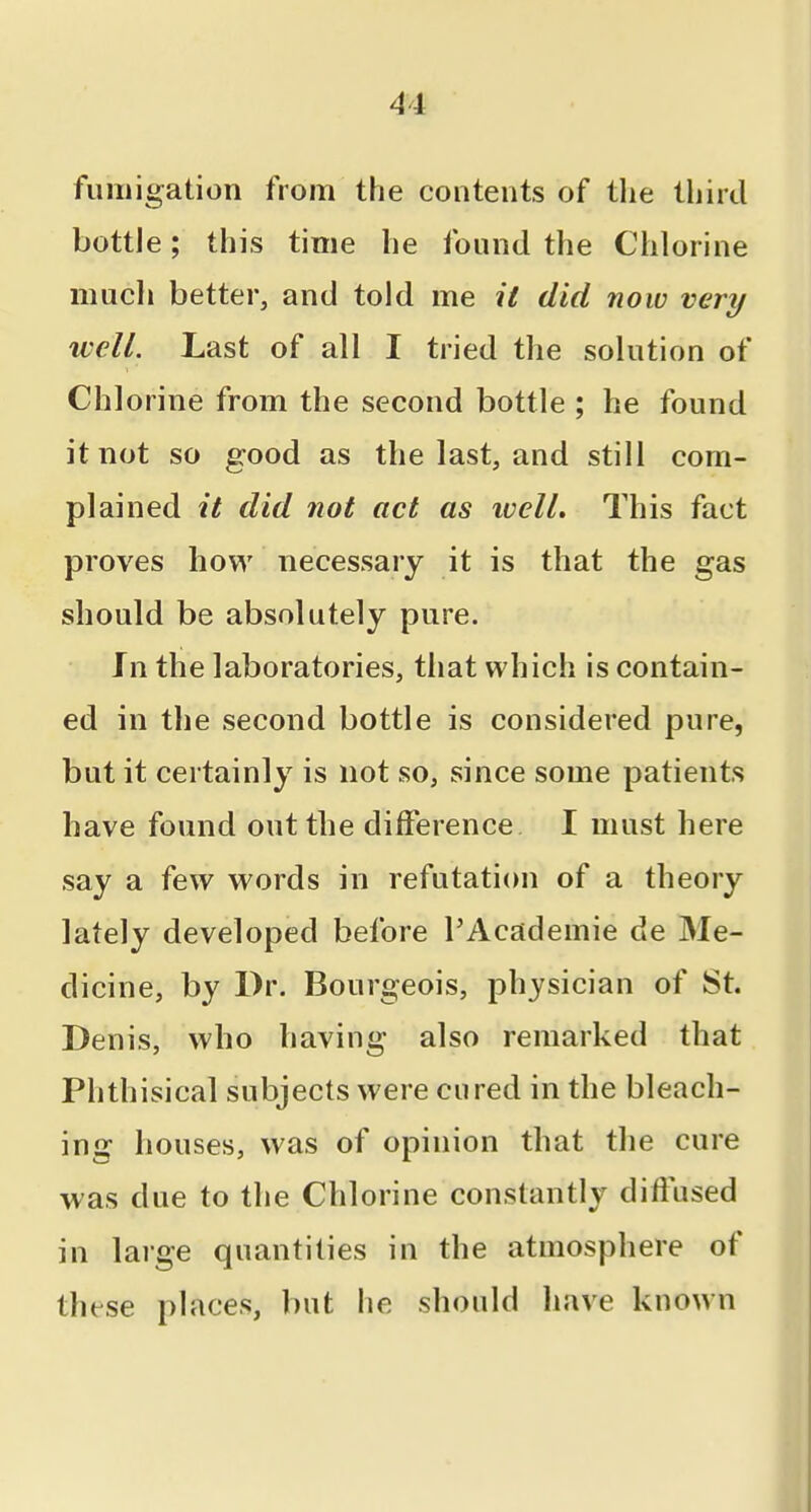 fumigation from the contents of tlie third bottle; this time be found the Chlorine mucli better, and told me it did now very well. Last of all I tried the solution of Chlorine from the second bottle ; he found it not so good as the last, and still com- plained it did not act as ivell. This fact proves how necessary it is that the gas should be absolutely pure. In the laboratories, that which is contain- ed in the second bottle is considered pure, but it certainly is not so, since some patients have found out the difference I must here say a few words in refutation of a theory lately developed before I'Academie de Me- dicine, by Dr. Bourgeois, physician of St. Denis, who having also remarked that Phthisical subjects were cured in the bleach- ing houses, was of opinion that the cure was due to the Chlorine constantly diffused in laige quantities in the atmosphere of these places, but he should have known