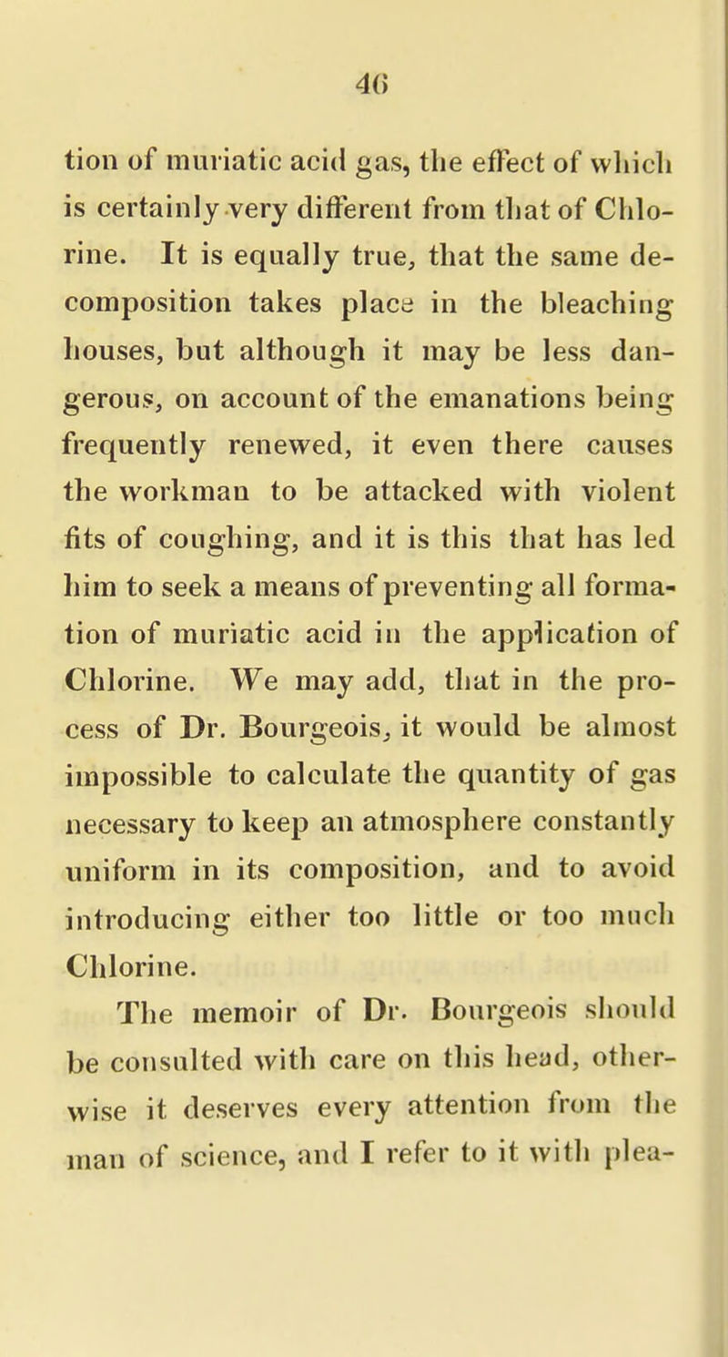 tion of muriatic acid gas, the effect of wliicli is certainly very different from tliat of Chlo- rine. It is equally true, that the same de- composition takes place in the bleaching houses, but although it may be less dan- gerous, on account of the emanations being frequently renewed, it even there causes the workman to be attacked with violent fits of coughing, and it is this that has led him to seek a means of preventing all forma- tion of muriatic acid in the application of Chlorine. We may add, that in the pro- cess of Dr. Bourgeois^ it would be almost impossible to calculate the quantity of gas necessary to keep an atmosphere constantly uniform in its composition, and to avoid introducing either too little or too much Chlorine. The memoir of Dr. Bourgeois should be consulted with care on this head, other- wise it deserves every attention from the man of science, and I refer to it with plea-