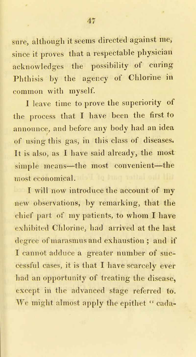sure, altliougli it seems directed against me, since it proves that a respectable physician acknowledges the possibility of curing Phthisis by the agency of Chlorine in common with myself. I leave time to prove the superiority of the process that I have been the first to announce, and before any body had an idea of using this gas, in this class of diseases. It is also, as I have said already, the most simple means—the most convenient—the most economical. I will now introduce the account of my new observations, by remarking, that the chief part of my patients, to whom I have exhibited Chlorine, had arrived at the last degree of marasmus and exhaustion ; and if I cannot adduce a greater number of suc- cessful cases, it is that I have scarcely ever had an opportunity of treating the disease, except in the advanced stage referred to. We might almost apply the epithet  cada-