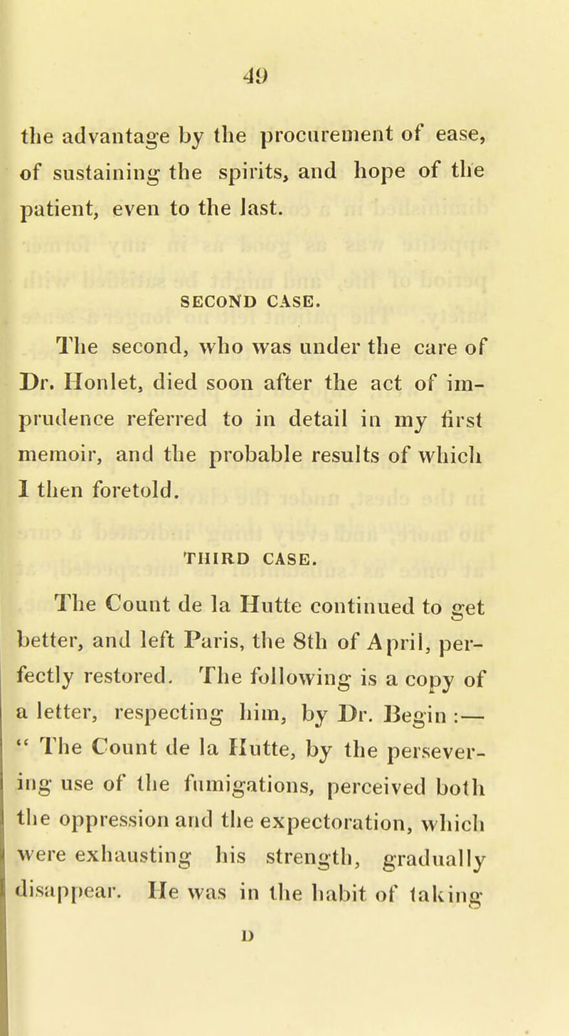 the advantage by the procurement of ease, of sustaining the spirits, and hope of the patient, even to the jast. j SECOND CASE. The second, who was under the care of Dr. Hon let, died soon after the act of im- prudence referred to in detail in my first memoir, and the probable results of which 1 then foretold. THIRD CASE. The Count de la Hutte continued to get better, and left Paris, the 8th of April, per- fectly restored. The following is a copy of a letter, respecting him, by Dr. Begin :— The Count de la Hutte, by the persever- ing use of the fumigations, perceived both the oppression and the expectoration, which were exhausting his strength, gradually disappear. He was in the habit of taking D