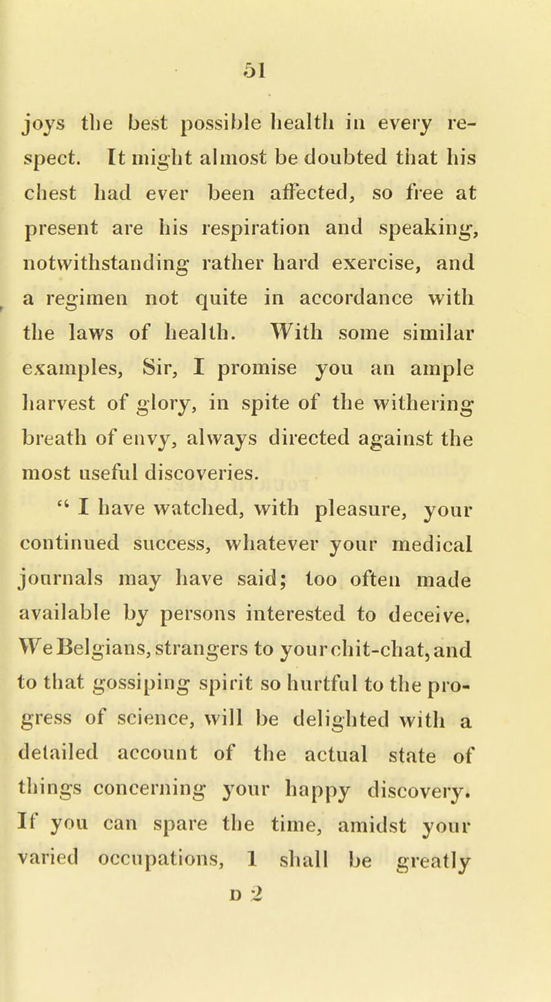 joys the best possible Iiealtli in every re- spect. It might almost be doubted that his chest had ever been affected, so free at present are his respiration and speaking, notwithstanding rather hard exercise, and a regimen not quite in accordance with the laws of health. With some similar examples, Sir, I promise you an ample harvest of glory, in spite of the withering breath of envy, always directed against the most useful discoveries. I have watched, with pleasure, your continued success, whatever your medical journals may have said; too often made available by persons interested to deceive. We Belgians, strangers to your chit-chat, and to that gossiping spirit so hurtful to the pro- gress of science, will be delighted with a detailed account of the actual state of things concerning your happy discovery. If you can spare the time, amidst your varied occupations, 1 shall be greatly D 2