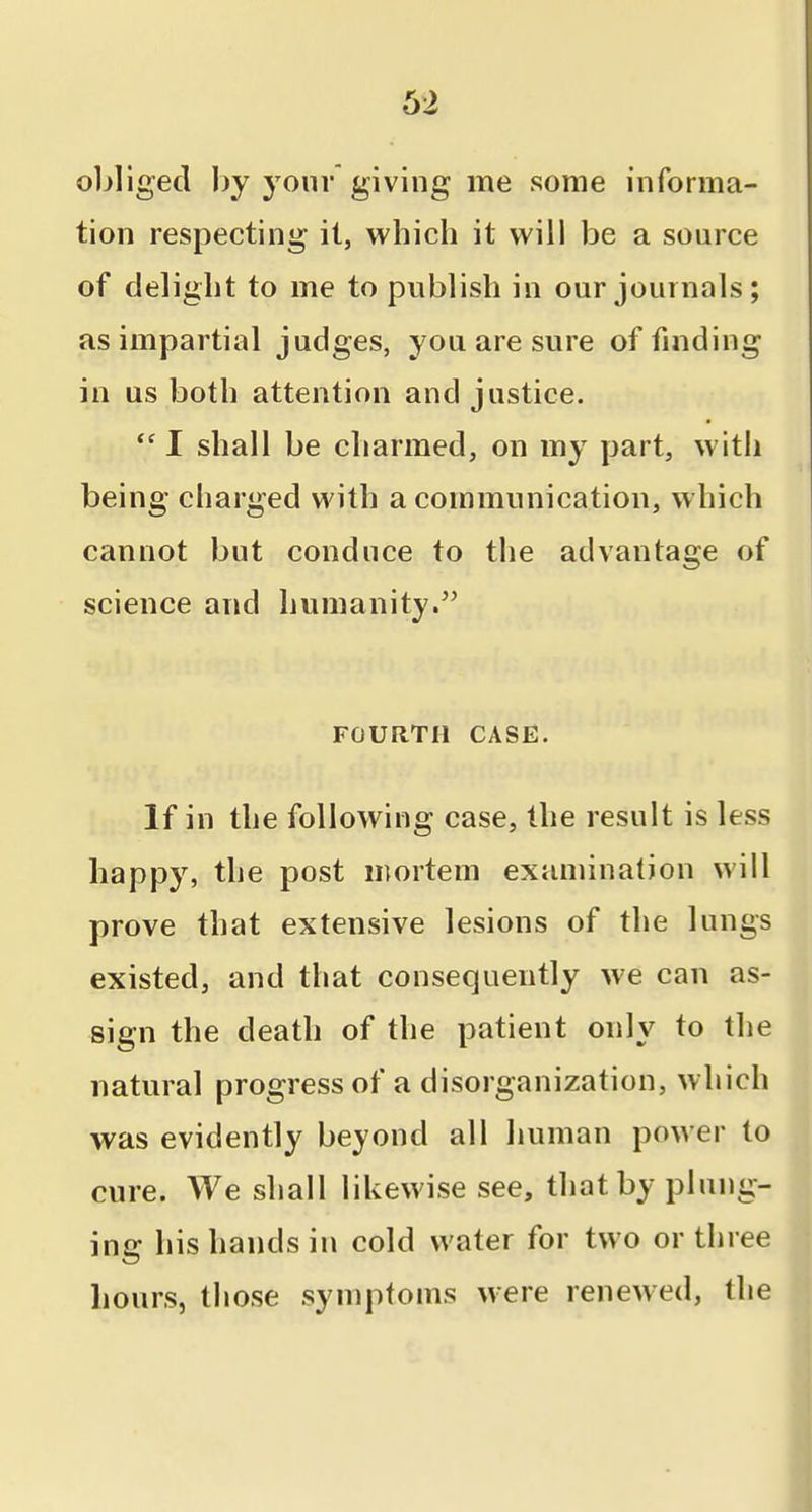 obliged J)y your giving me some informa- tion respecting it, which it will be a source of delight to me to publish in our journals; as impartial judges, you are sure of finding in us both attention and justice. I shall be charmed, on my part, with being charged with a communication, w hich cannot but conduce to the advantage of science and humanity.'' FOURTH CASE. If in the following case, the result is less happy, the post mortem examination will prove that extensive lesions of the lungs existed, and that consequently we can as- sign the death of the patient only to the natural progress of a disorganization, which was evidently beyond all human power to cure. We shall likewise see, that by plung- ing his hands in cold water for two or three hours, those symptoms were renewed, the