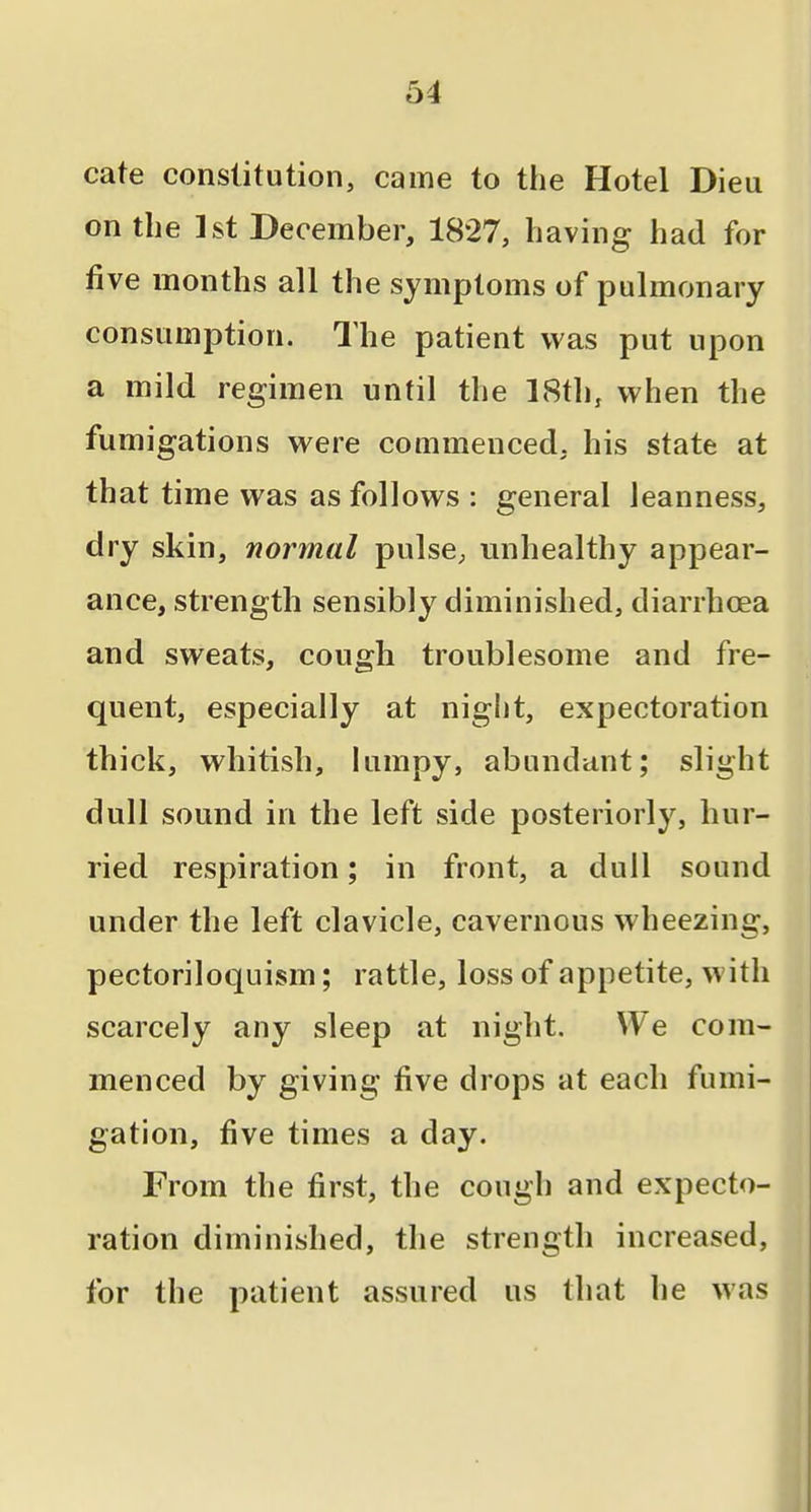 cate constitution, came to the Hotel Dieu on the 1st December, 1827, having had for five months all the symptoms of pulmonary consumption. The patient was put upon a mild regimen until the 18th, when the fumigations were commenced, his state at that time was as follows : general leanness, dry skin, normal pulsC;, unhealthy appear- ance, strength sensibly diminished, diarrhoea and sweats, cough troublesome and fre- quent, especially at night, expectoration thick, whitish, lumpy, abundant; slight dull sound in the left side posteriorly, hur- ried respiration; in front, a dull sound under the left clavicle, cavernous wheezing, pectoriloquism; rattle, loss of appetite, with scarcely any sleep at night. We com- menced by giving five drops at each fumi- gation, five times a day. From the first, the cough and expecto- ration diminished, the strength increased, for the patient assured us that he was