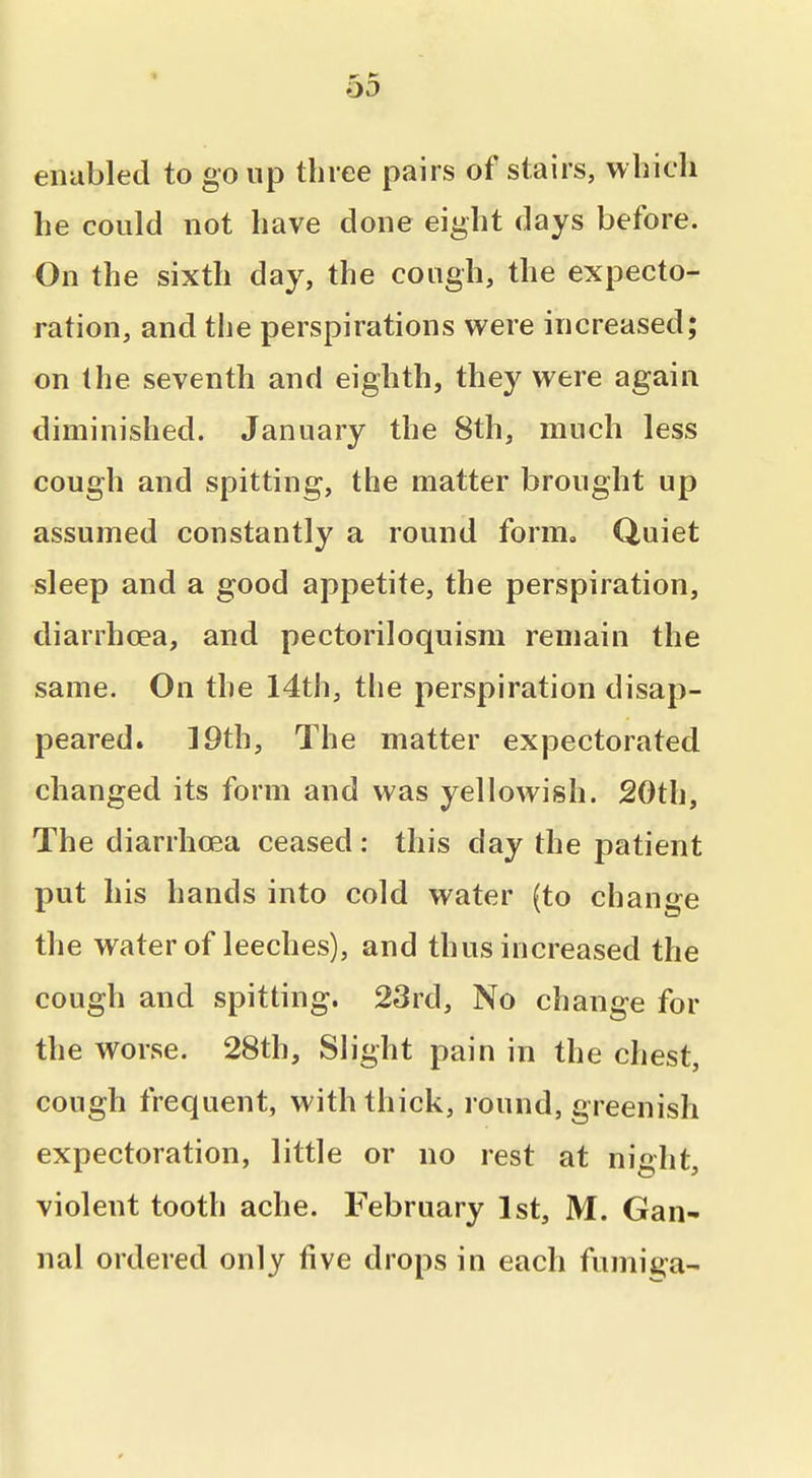 * enabled to go up three pairs of stairs, which he could not have done eight days before. On the sixth day, the cough, the expecto- ration, and the perspirations were increased; on the seventh and eighth, they were again diminished. January the 8th, much less cough and spitting, the matter brought up assumed constantly a round form. Quiet sleep and a good appetite, the perspiration, diarrhoea, and pectoriloquism remain the same. On the 14th, the perspiration disap- peared. 19th, The matter expectorated changed its form and was yellowish. 20th, The diarrhoea ceased : this day the patient put his hands into cold water (to change the water of leeches), and thus increased the cough and spitting. 23rd, No change for the worse. 28th, Slight pain in the chest, cough frequent, with thick, round, greenish expectoration, little or no rest at night, violent tooth ache. February 1st, M. Gan- nal ordered only five drops in each fumiga-
