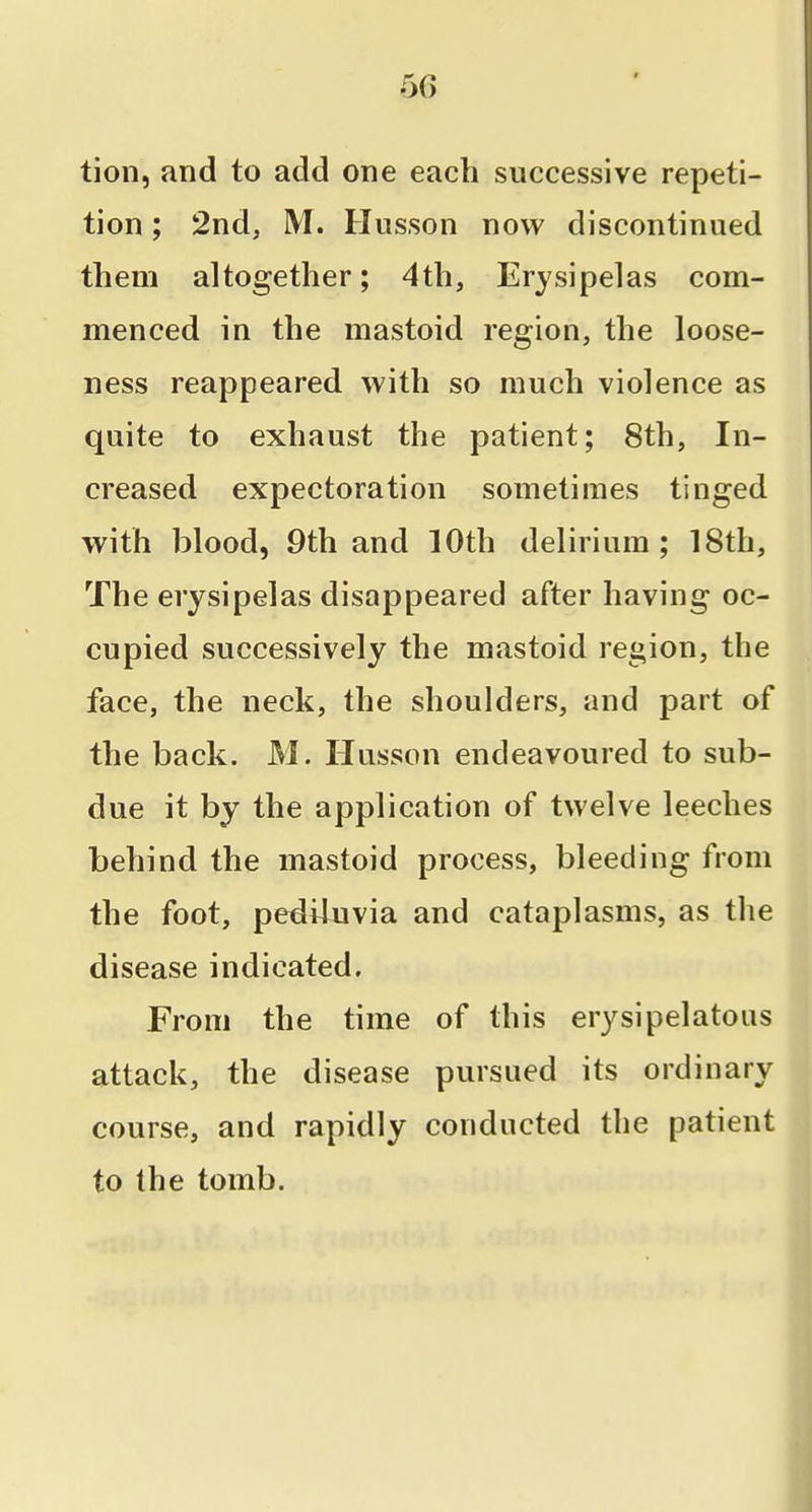 tion, and to add one each successive repeti- tion ; 2nd, M. Husson now discontinued them altogether; 4th, Erysipelas com- menced in the mastoid region, the loose- ness reappeared with so much violence as quite to exhaust the patient; 8th, In- creased expectoration sometimes tinged with blood, 9th and 10th delirium; 18th, The erysipelas disappeared after having oc- cupied successively the mastoid region, the face, the neck, the shoulders, and part of the back. M. Husson endeavoured to sub- due it by the application of twelve leeches behind the mastoid process, bleeding from the foot, pediluvia and cataplasms, as the disease indicated. From the time of this erysipelatous attack, the disease pursued its ordinary course, and rapidly conducted the patient to the tomb.