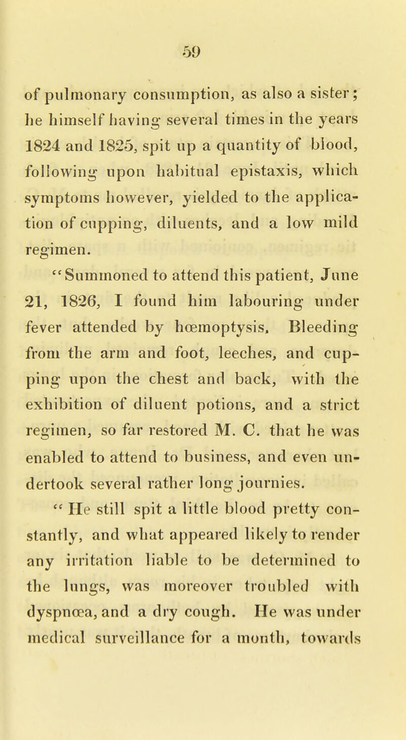 of pulmonary consumption, as also a sister; he himself having several times in the years 1824 and 1825, spit up a quantity of blood, followini^ upon habitual epistaxis, which symptoms however, yielded to the applica- tion of cupping, diluents, and a low mild regimen. Summoned to attend this patient, June 21, 1826, I found him labouring under fever attended by hoemoptysis. Bleeding from the arm and foot, leeches, and cup- ping upon the chest and back, with the exhibition of diluent potions, and a strict regimen, so far restored M. C. that he was enabled to attend to business, and even un- dertook several rather long journies.  He still spit a little blood pretty con- stantly, and what appeared likely to render any irritation liable to be determined to the lungs, was moreover troubled with dyspnoea, and a dry cough. He was under medical surveillance for a month, towards