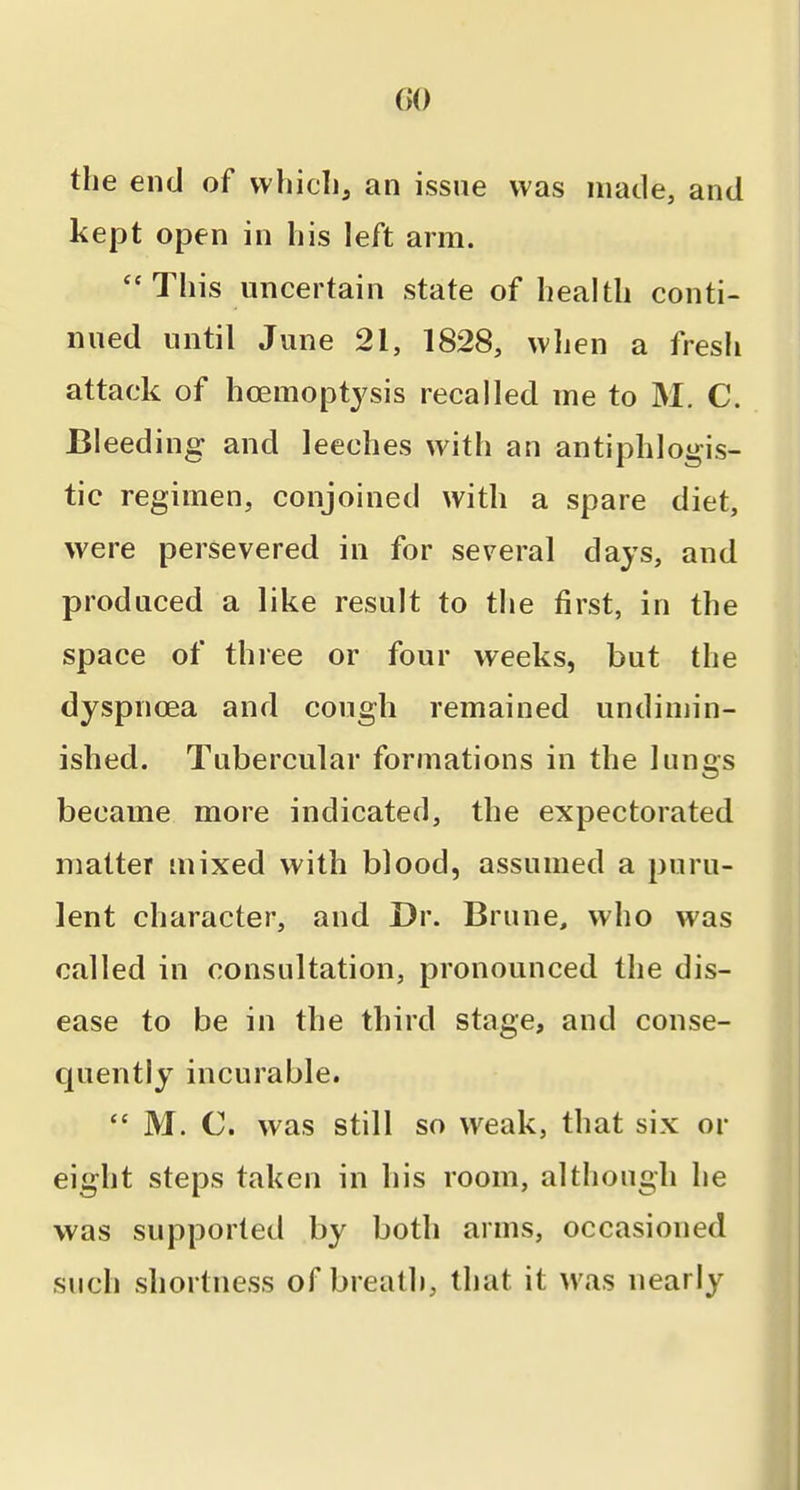 GO the end of vvliicli, an issue was made, and kept open in bis left arm. This uncertain state of health conti- nued until June 21, 1828, wlien a fresh attack of hoemoptysis recalled me to M. C. Bleeding and leeches with an antiphlogis- tic regimen, conjoined with a spare diet, were persevered in for several days, and produced a like result to the first, in the space of three or four weeks, but the dyspnoea and cough remained undimin- ished. Tubercular formations in the lungs became more indicated, the expectorated matter mixed with blood, assumed a puru- lent character, and Dr. Brune, who was called in consultation, pronounced the dis- ease to be in the third stage, and conse- quently incurable.  M. C. was still so weak, that six or eight steps taken in his room, although he was supported by both arms, occasioned such shortness of breath, that it was nearly