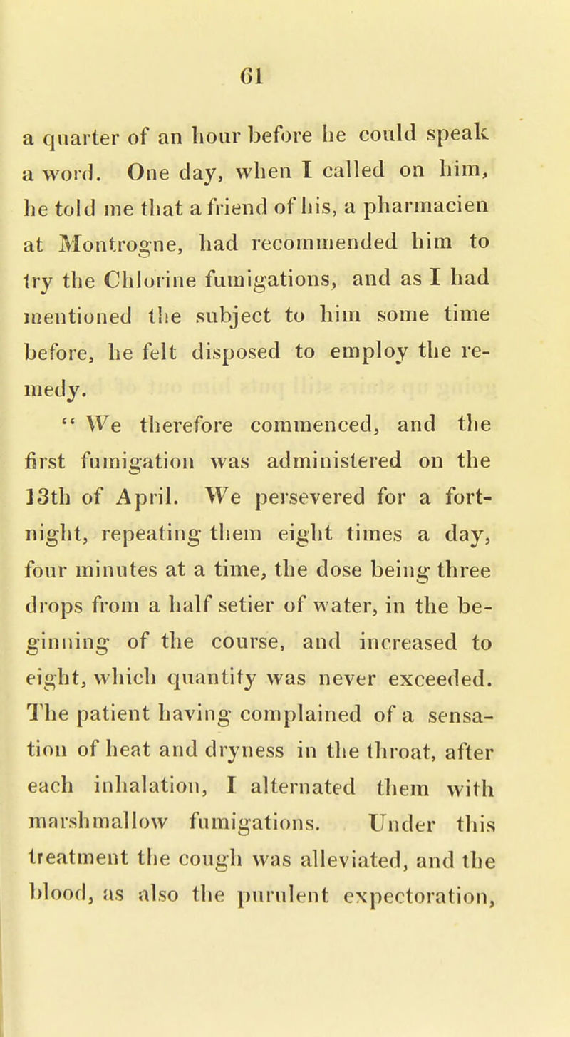 a quarter of an hour before he could speak a word. One day, when I called on him, he toltl me that a friend of his, a pharmacien at Montrogne, had recommended him to try the Chlorine fumigations, and as I had mentioned the subject to him some time before, he felt disposed to employ the re- medy.  We therefore commenced, and the first fumigation was administered on the 13th of April. We persevered for a fort- night, repeating tliem eight times a day, four minutes at a time, the dose being three drops from a half setier of water, in the be- ginning of the course, and increased to eight, which quantity was never exceeded. I'he patient having complained of a sensa- tion of heat and dryness in the throat, after each inhalation, I alternated them with marshmallow fumigations. Under this treatment the cough was alleviated, and the Idood, as also the purulent expectoration.