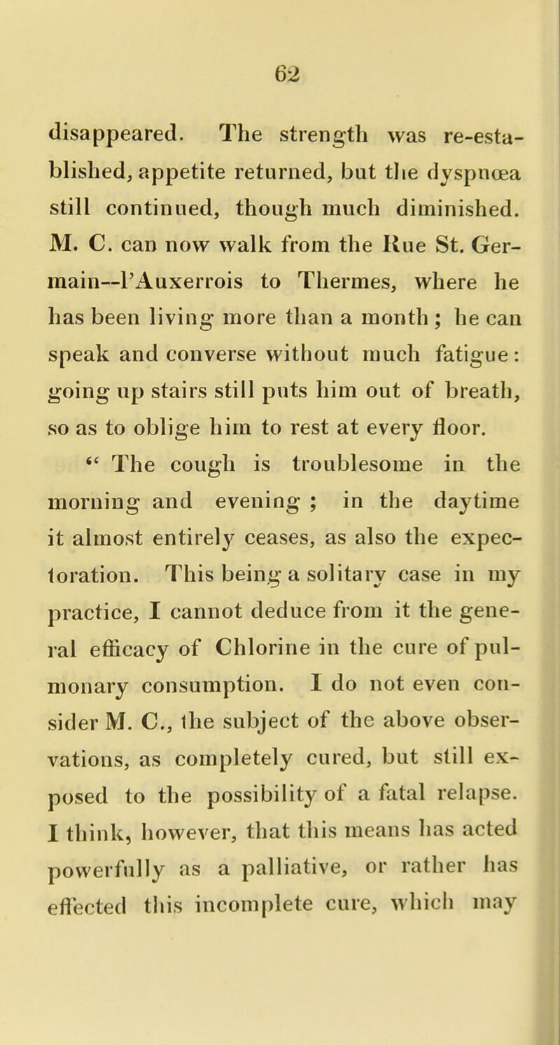 disappeared. The strength was re-esta- blished, appetite returned, but the dyspnoea still continued, though much diminished. M. C. can now walk from the Kue St. Ger- main—I'Auxerrois to Thermes, where he has been living more than a month ; he can speak and converse without much fatigue: going up stairs still puts him out of breath, so as to oblige him to rest at every floor. *' The cough is troublesome in the morning and evening ; in the daytime it almost entirely ceases, as also the expec- toration. This being a solitary case in my practice, I cannot deduce from it the gene- ral efiicacy of Chlorine in the cure of pul- monary consumption. I do not even con- sider M. C, Ihe subject of the above obser- vations, as completely cured, but still ex- posed to the possibility of a fatal relapse. I think, however, that this means has acted power fully as a palliative, or rather has eftected this incomplete cure, which may