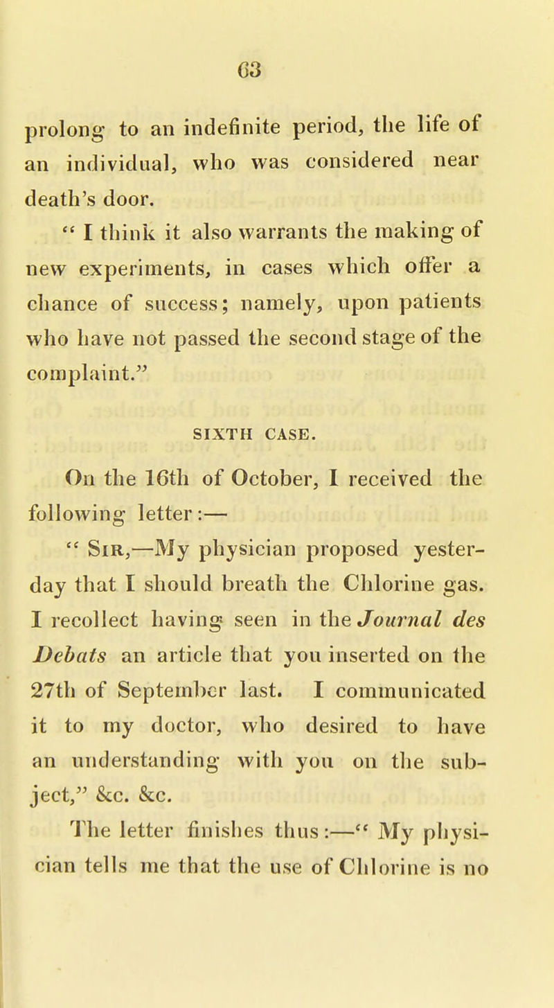 C3 prolong to an indefinite period, the life of an individual, who was considered near death's door.  I think it also warrants the making of new experiments, in cases which olFer a chance of success; namely, upon patients who have not passed the second stage of the complaint, SIXTH CASE. On the 16th of October, I received the following letter:—  Sir,—My physician proposed yester- day that I should breath the Chlorine gas. I recollect having seen in the Journal des Dehats an article that you inserted on the 27th of September last. I communicated it to my doctor, who desired to have an understanding with you on the sub- ject, &c. &c. The letter finishes thus:— My physi- cian tells me that the use of Chlorine is no