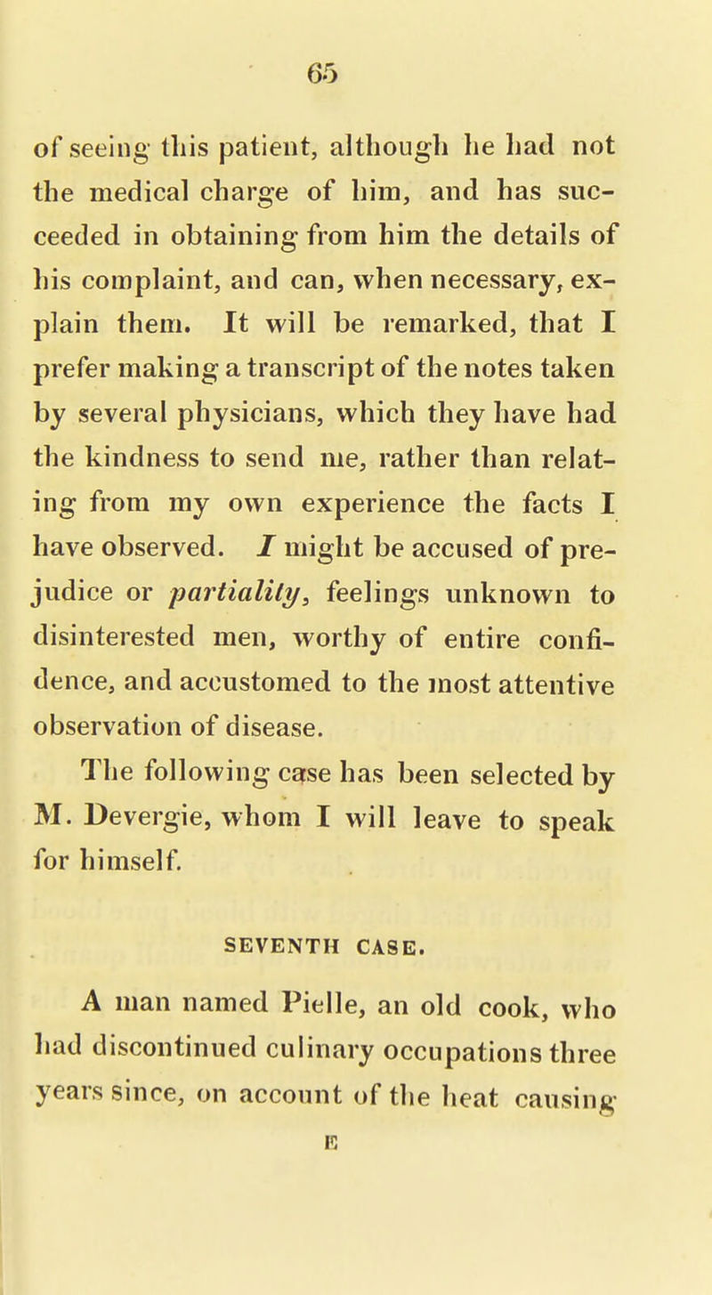 of seeing this patient, although he had not the medical charge of him, and has suc- ceeded in obtaining from him the details of his complaint, and can, when necessary, ex- plain them. It will be remarked, that I prefer making a transcript of the notes taken by several physicians, which they have had the kindness to send me, rather than relat- ing from my own experience the facts I have observed. / might be accused of pre- judice or partiality^ feelings unknown to disinterested men, worthy of entire confi- dence, and accustomed to the most attentive observation of disease. The following case has been selected by M. Devergie, whom I will leave to speak for himself. SEVENTH CASE. A man named Pielle, an old cook, who had discontinued culinary occupations three years since, on account of the heat causing