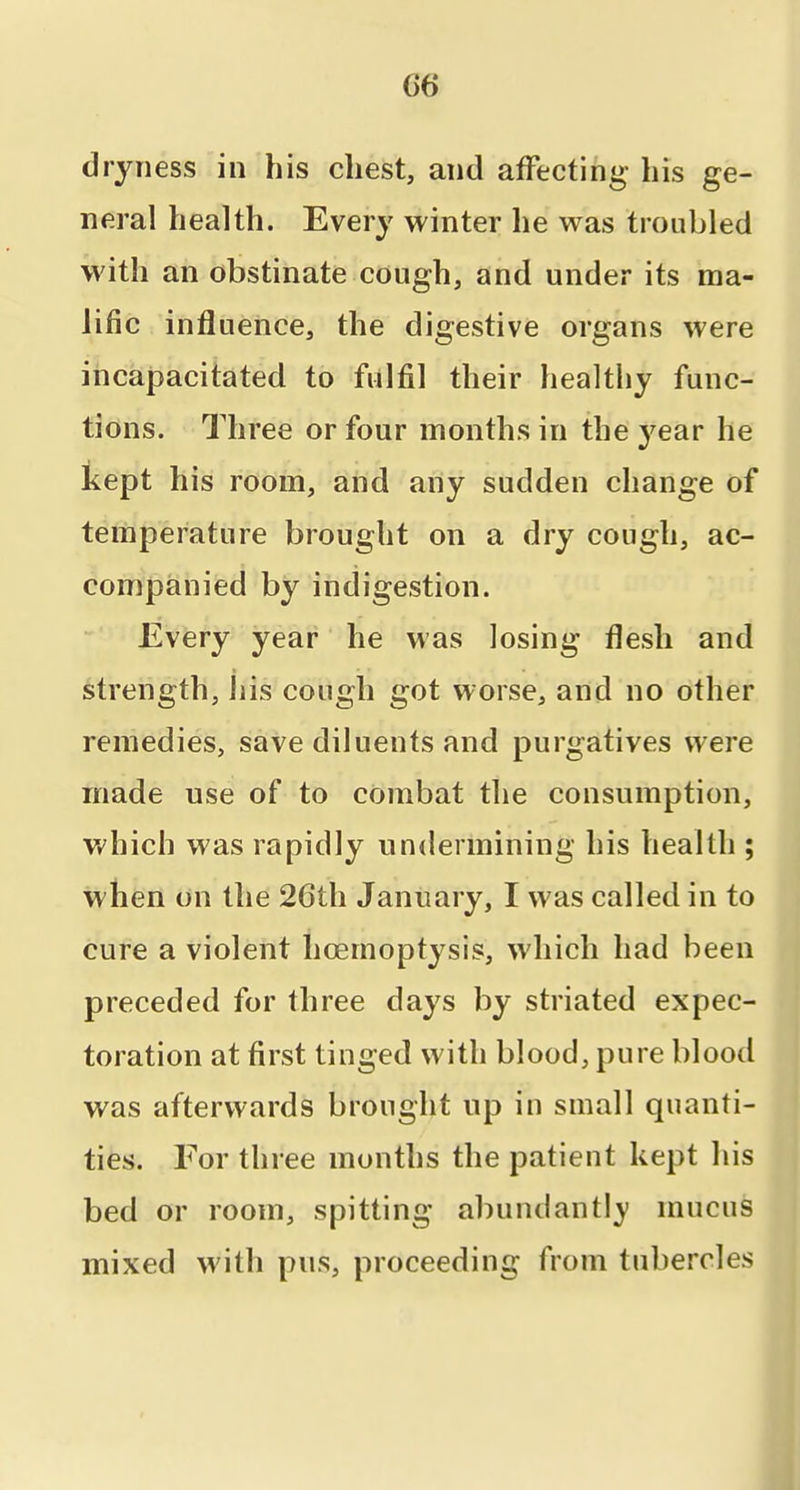 06 dryness in his chest, and affecting his ge- neral health. Every winter he was troubled with an obstinate cough, and under its ma- lific influence, the digestive organs were incapacitated to fulfil their healthy func- tions. Three or four months in the 3^ear he kept his room, and any sudden change of temperature brought on a dry cough, ac- companied by indigestion. Every year he was losing flesh and strength, liis cough got worse, and no other remedies, save diluents and purgatives were made use of to combat the consumption, v/hich was rapidly undermining his health ; when on the 26th January, I was called in to cure a violent hoemoptysis, which had been preceded for three days by striated expec- toration at first tinged with blood, pure blood was afterwards brought up in small quanti- ties. For three months the patient kept his bed or room, spitting abundantly mucus mixed with pus, proceeding from tubercles