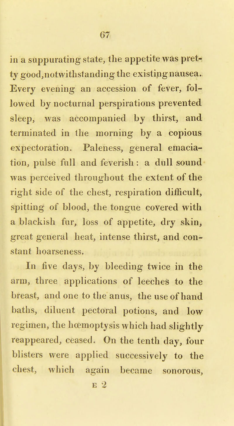 in a suppurating state, the appetite was pret- ty good,notwithstanding the existing nausea., Every evening an accession of fever, fol- lowed by nocturnal perspirations prevented sleep, was accompanied by thirst, and terminated in the morning by a copious expectoration. Paleness, general emacia- tion, pulse full and feverish: a dull sound was perceived throughout the extent of the right side of the chest, respiration difficult, spitting of blood, the tongue covered with a blackish fur, loss of appetite, dry skin, great general heat, intense thirst, and con- stant hoarseness. In five days, by bleeding twice in the arm, three applications of leeches to the breast, and one to the anus, the use of hand baths, diluent pectoral potions, and low regimen, the hoemoptysis which had slightly reappeared, ceased. On the tenth day, four blisters were applied successively to the chest, which again became sonorous, E 2