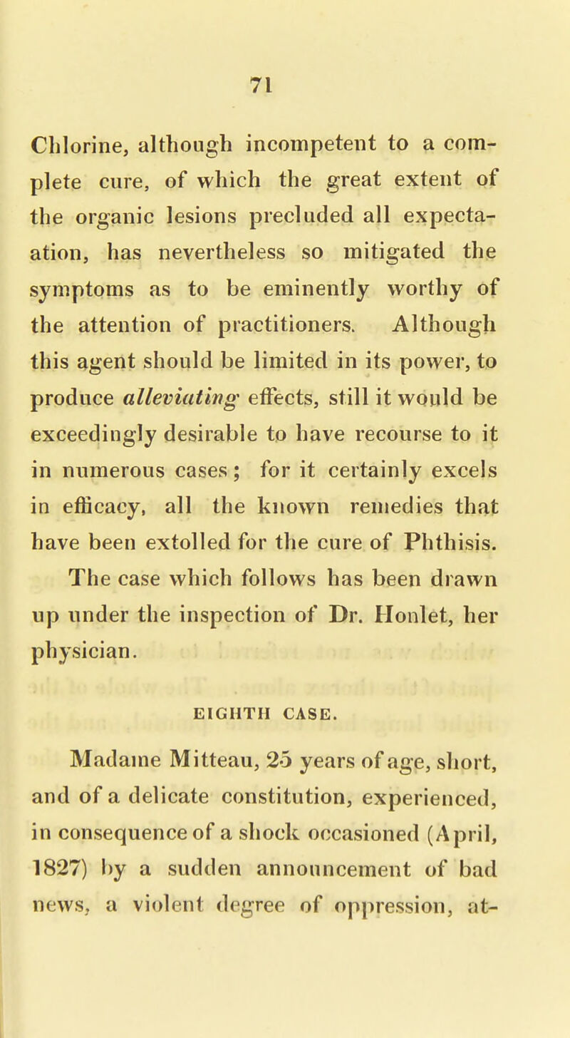 Chlorine, although incompetent to a com- plete cure, of which the great extent of the organic lesions precluded all expecta- ation, has nevertheless so mitigated the symptoms as to be eminently worthy of the attention of practitioners. Although this agent should be limited in its power, to produce alleviating effects, still it would be exceedingly desirable to have recourse to it in numerous cases; for it certainly excels in efficacy, all the known remedies that have been extolled for the cure of Phthisis. The case which follows has been drawn up under the inspection of Dr. Honlet, her physician. EIGHTH CASE. Madame Mitteau, 25 years of age, short, and of a delicate constitution, experienced, in consequence of a shock occasioned (April, 1827) by a sudden announcement of bad news, a violent degree of oppression, at-